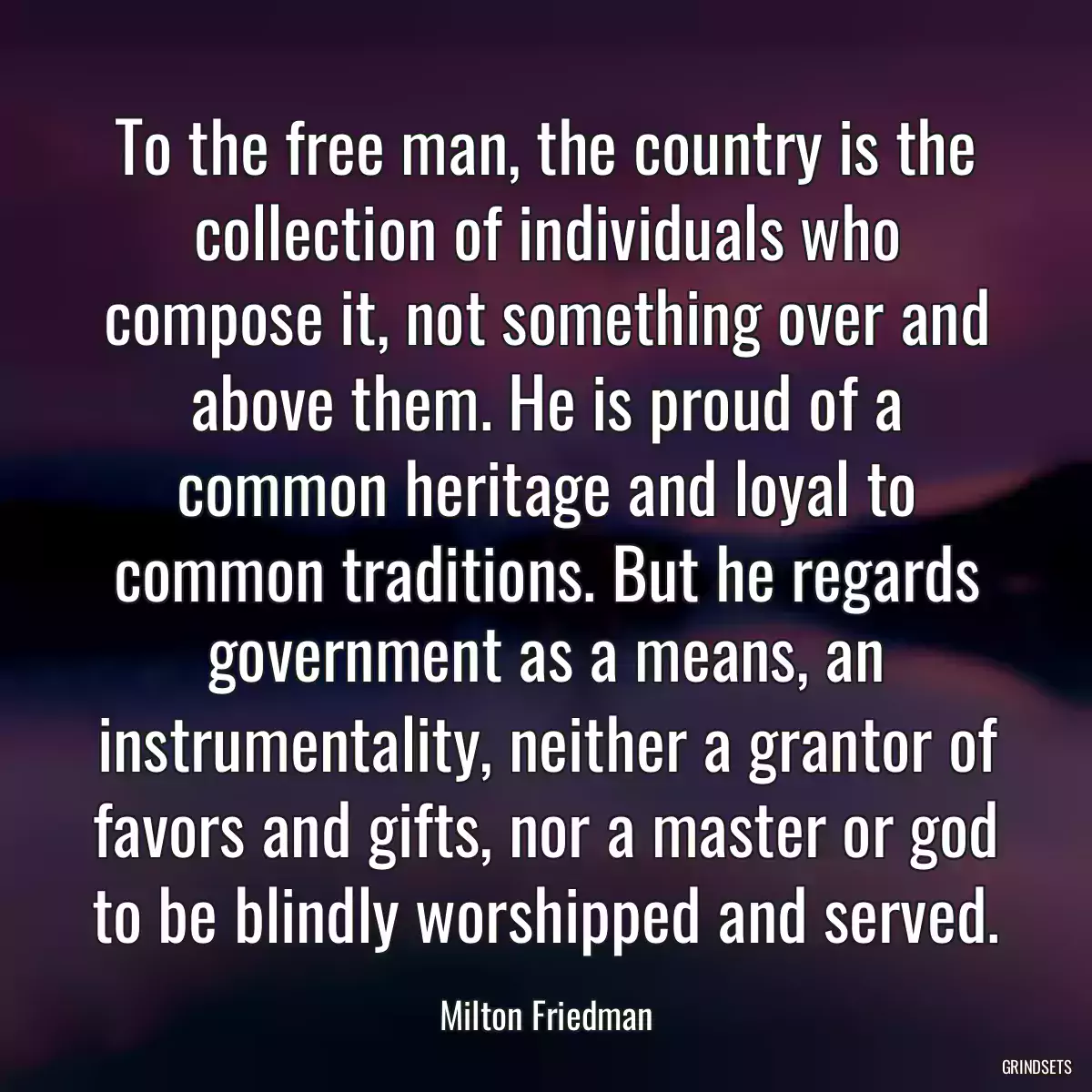 To the free man, the country is the collection of individuals who compose it, not something over and above them. He is proud of a common heritage and loyal to common traditions. But he regards government as a means, an instrumentality, neither a grantor of favors and gifts, nor a master or god to be blindly worshipped and served.