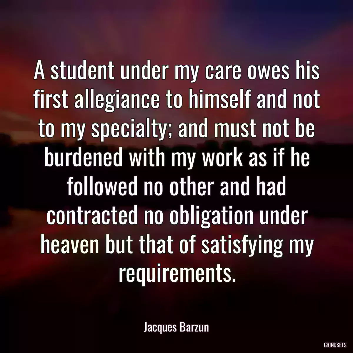 A student under my care owes his first allegiance to himself and not to my specialty; and must not be burdened with my work as if he followed no other and had contracted no obligation under heaven but that of satisfying my requirements.