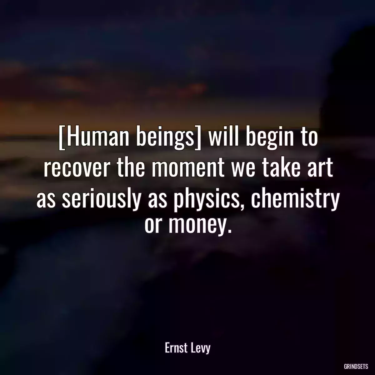 [Human beings] will begin to recover the moment we take art as seriously as physics, chemistry or money.