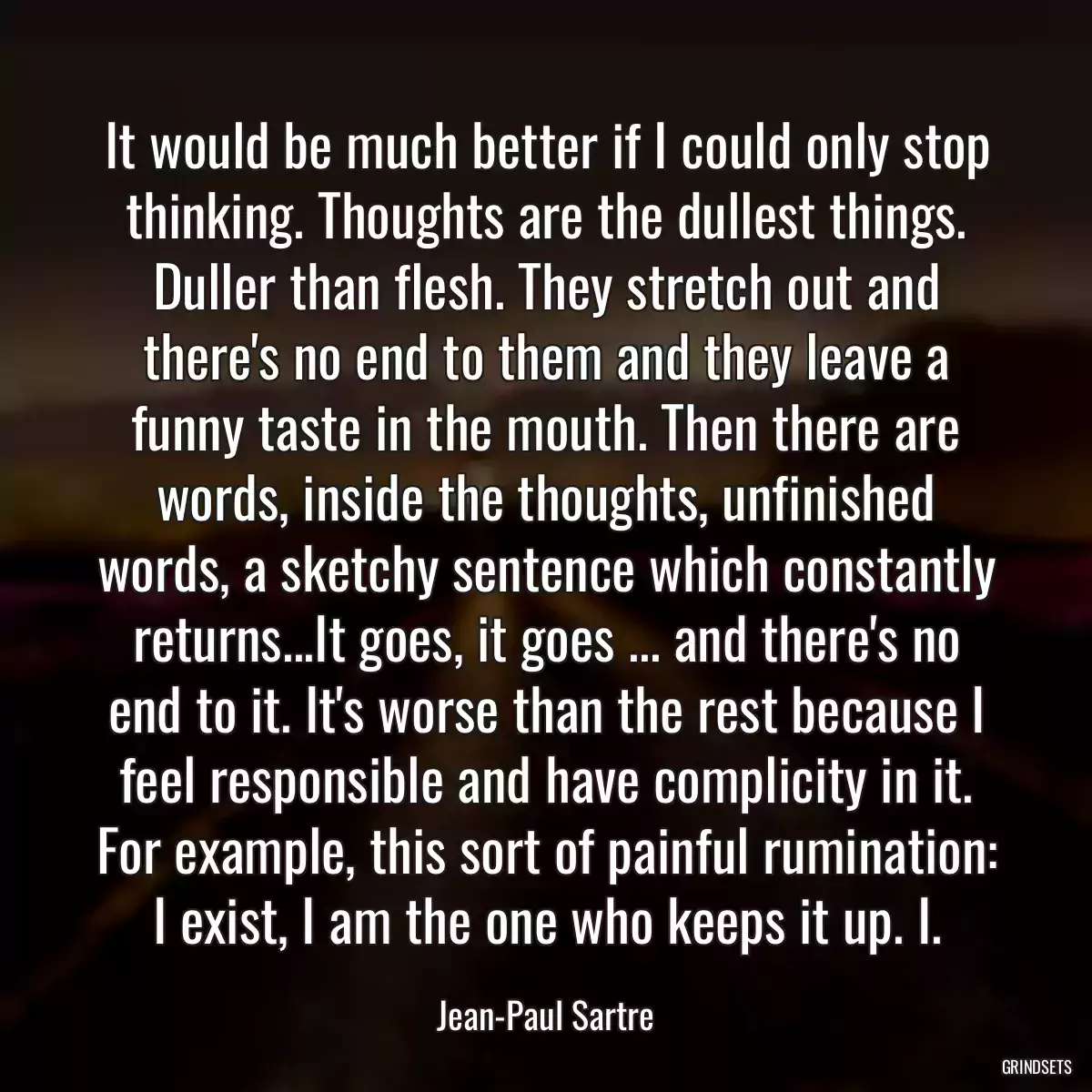 It would be much better if I could only stop thinking. Thoughts are the dullest things. Duller than flesh. They stretch out and there\'s no end to them and they leave a funny taste in the mouth. Then there are words, inside the thoughts, unfinished words, a sketchy sentence which constantly returns...It goes, it goes ... and there\'s no end to it. It\'s worse than the rest because I feel responsible and have complicity in it. For example, this sort of painful rumination: I exist, I am the one who keeps it up. I.