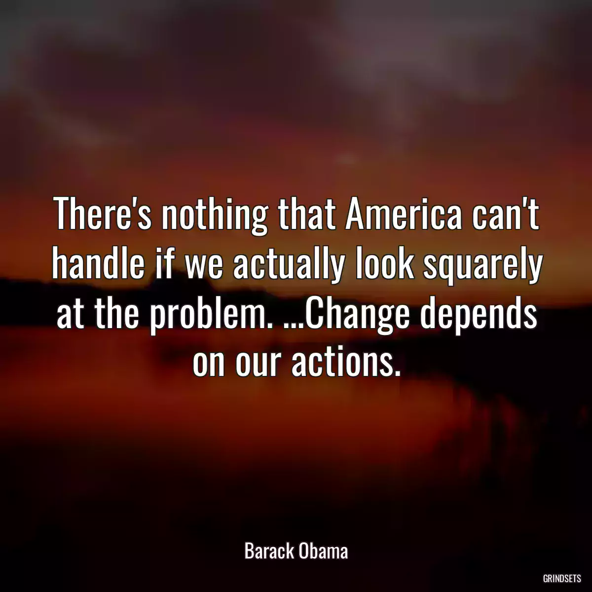 There\'s nothing that America can\'t handle if we actually look squarely at the problem. ...Change depends on our actions.