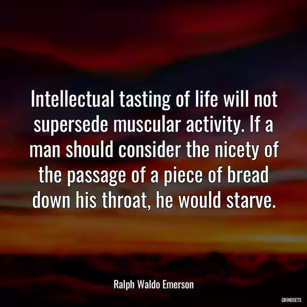 Intellectual tasting of life will not supersede muscular activity. If a man should consider the nicety of the passage of a piece of bread down his throat, he would starve.