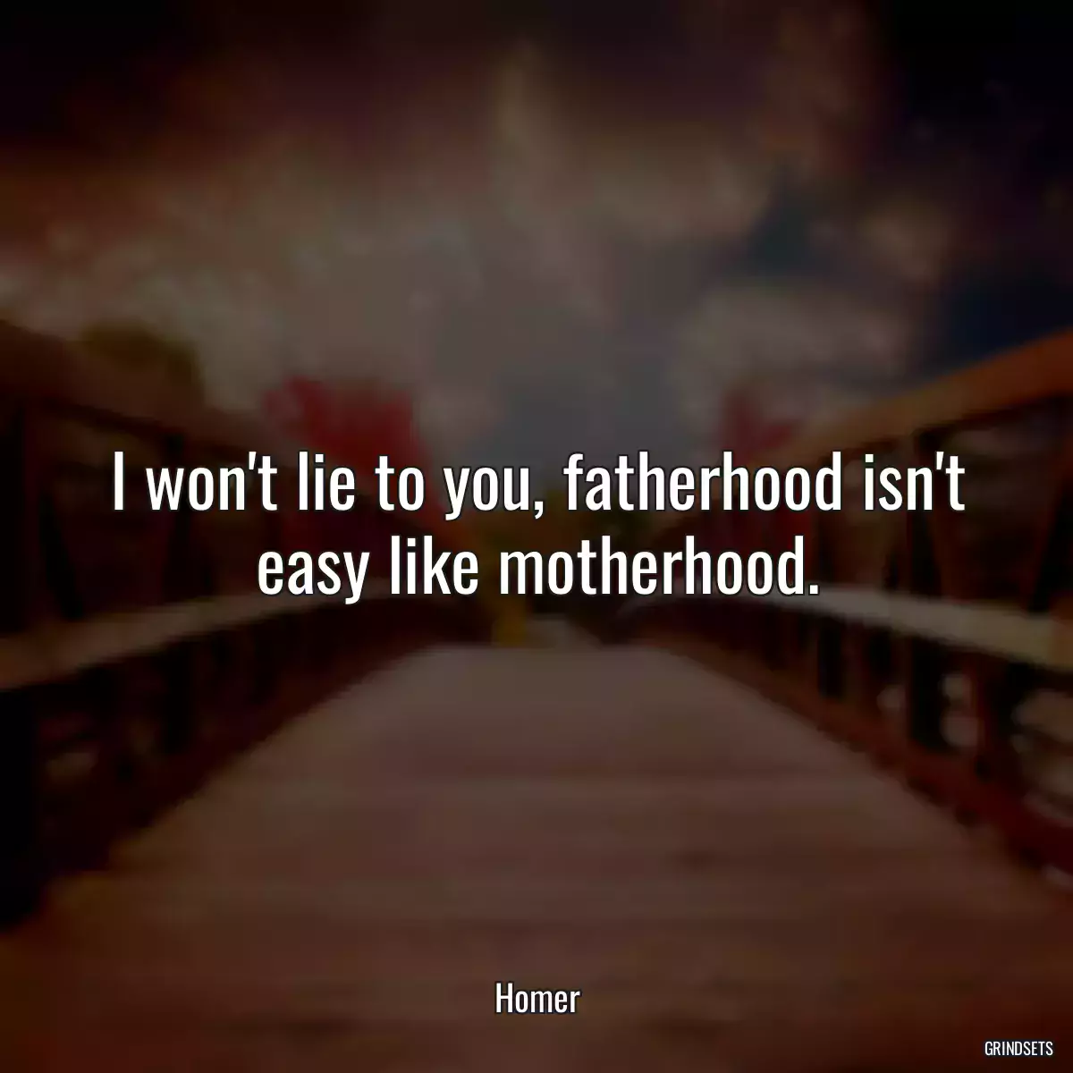 I won\'t lie to you, fatherhood isn\'t easy like motherhood.