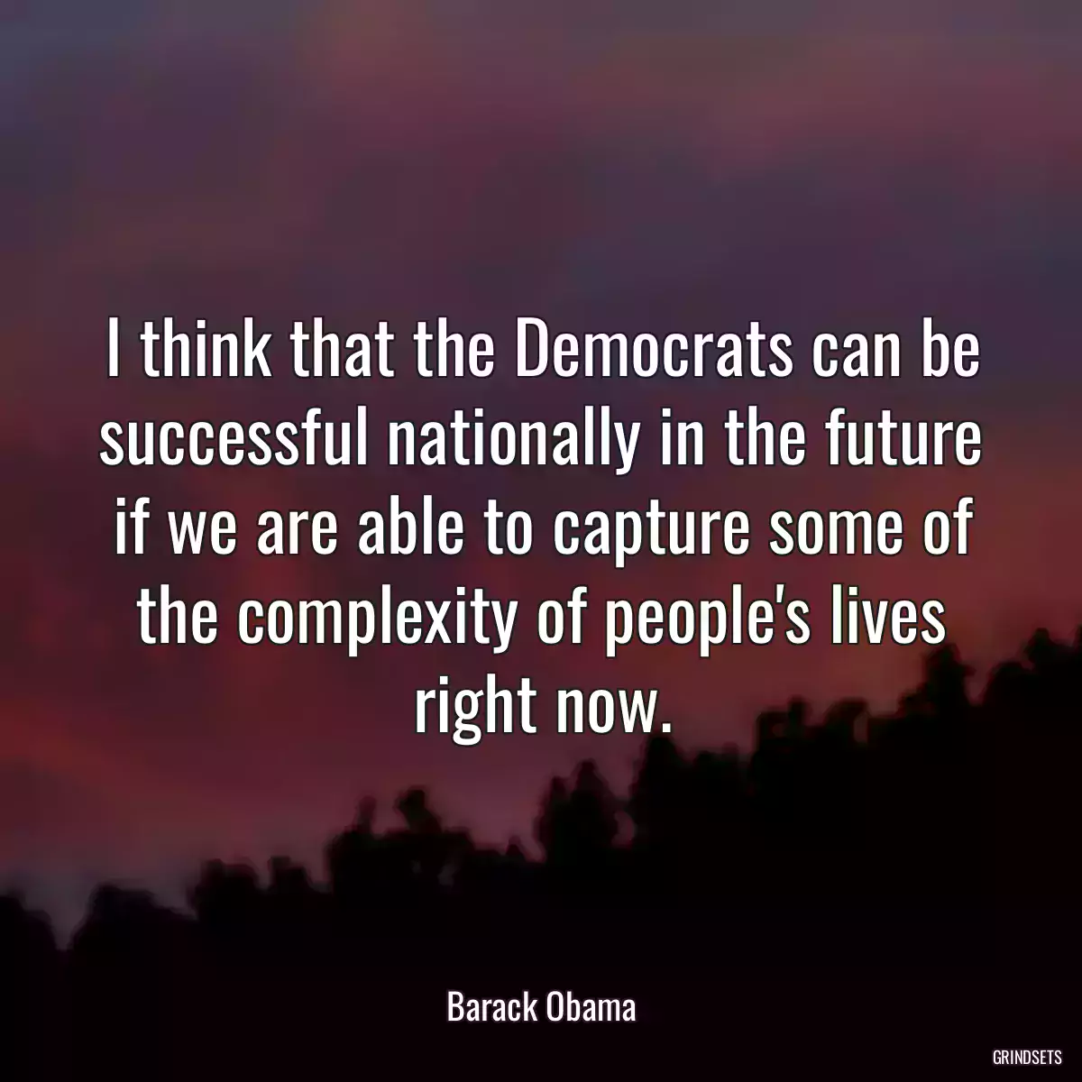 I think that the Democrats can be successful nationally in the future if we are able to capture some of the complexity of people\'s lives right now.