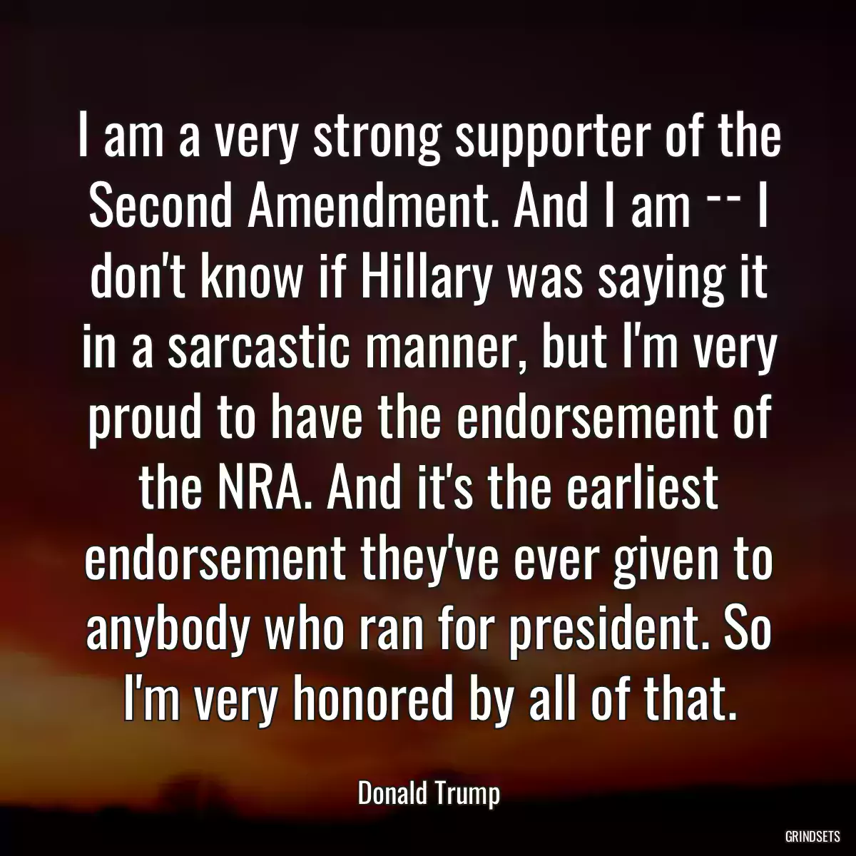 I am a very strong supporter of the Second Amendment. And I am ­­ I don\'t know if Hillary was saying it in a sarcastic manner, but I\'m very proud to have the endorsement of the NRA. And it\'s the earliest endorsement they\'ve ever given to anybody who ran for president. So I\'m very honored by all of that.