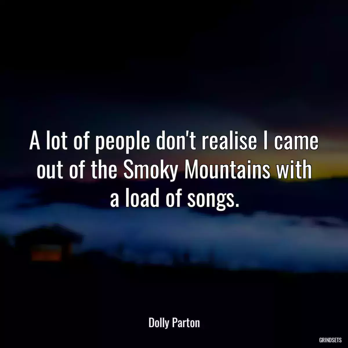 A lot of people don\'t realise I came out of the Smoky Mountains with a load of songs.