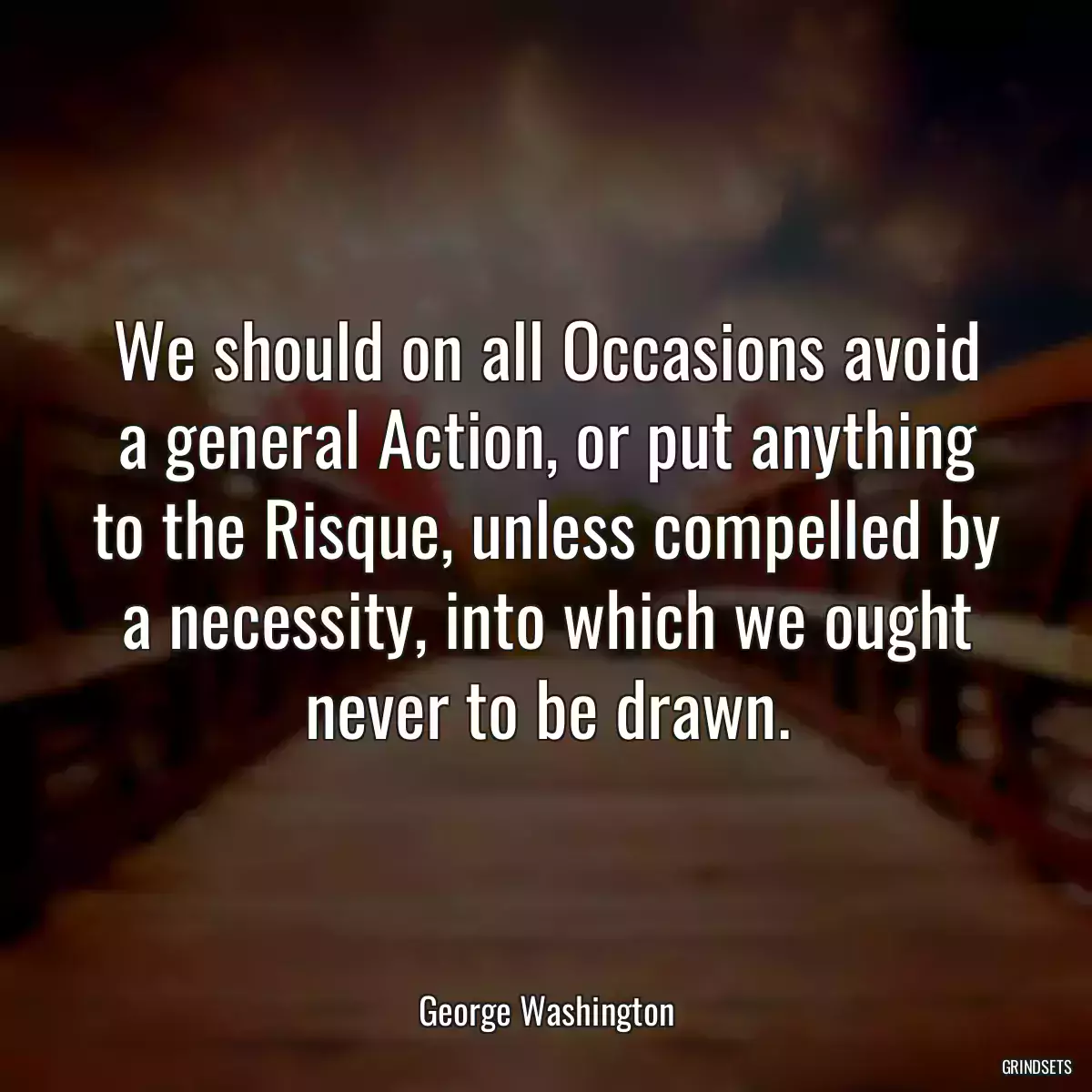 We should on all Occasions avoid a general Action, or put anything to the Risque, unless compelled by a necessity, into which we ought never to be drawn.