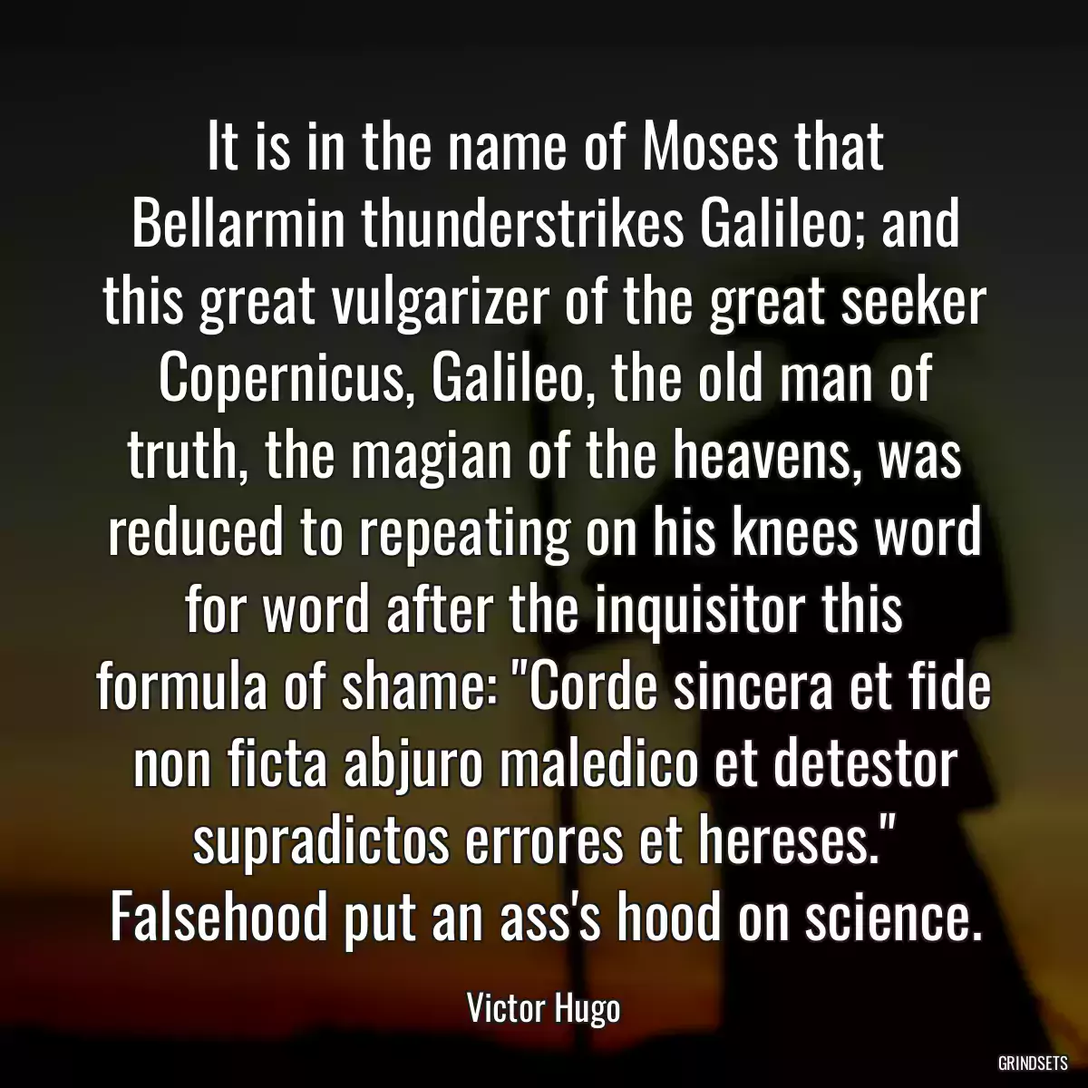 It is in the name of Moses that Bellarmin thunderstrikes Galileo; and this great vulgarizer of the great seeker Copernicus, Galileo, the old man of truth, the magian of the heavens, was reduced to repeating on his knees word for word after the inquisitor this formula of shame: \