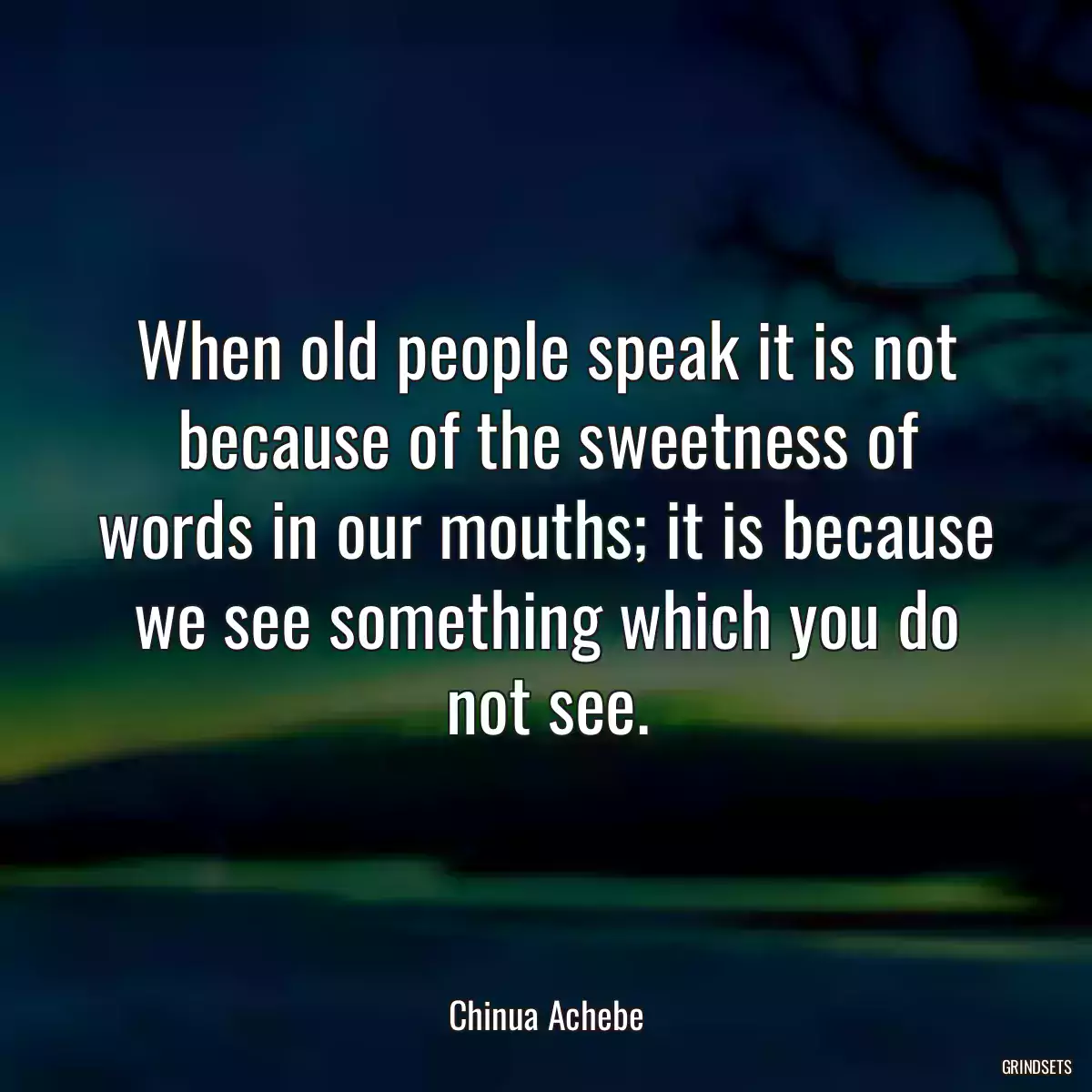 When old people speak it is not because of the sweetness of words in our mouths; it is because we see something which you do not see.