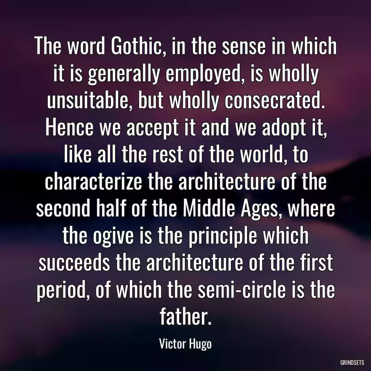 The word Gothic, in the sense in which it is generally employed, is wholly unsuitable, but wholly consecrated. Hence we accept it and we adopt it, like all the rest of the world, to characterize the architecture of the second half of the Middle Ages, where the ogive is the principle which succeeds the architecture of the first period, of which the semi-circle is the father.