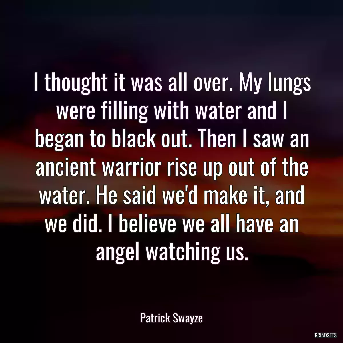 I thought it was all over. My lungs were filling with water and I began to black out. Then I saw an ancient warrior rise up out of the water. He said we\'d make it, and we did. I believe we all have an angel watching us.