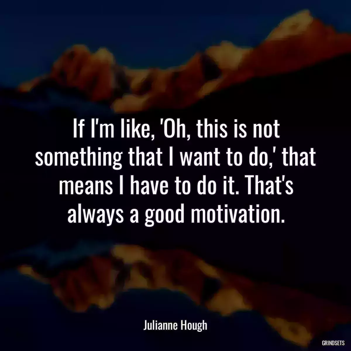 If I\'m like, \'Oh, this is not something that I want to do,\' that means I have to do it. That\'s always a good motivation.