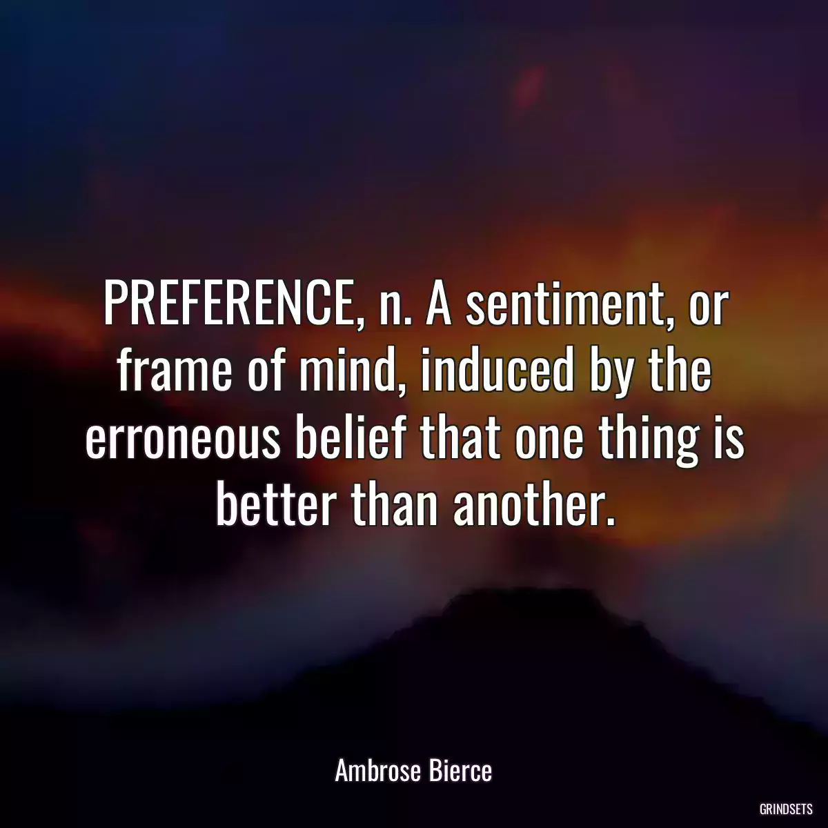 PREFERENCE, n. A sentiment, or frame of mind, induced by the erroneous belief that one thing is better than another.