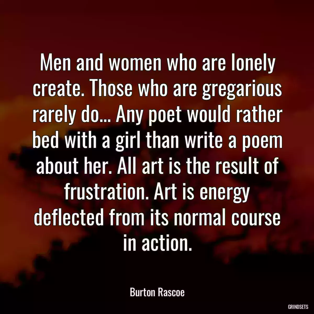 Men and women who are lonely create. Those who are gregarious rarely do... Any poet would rather bed with a girl than write a poem about her. All art is the result of frustration. Art is energy deflected from its normal course in action.