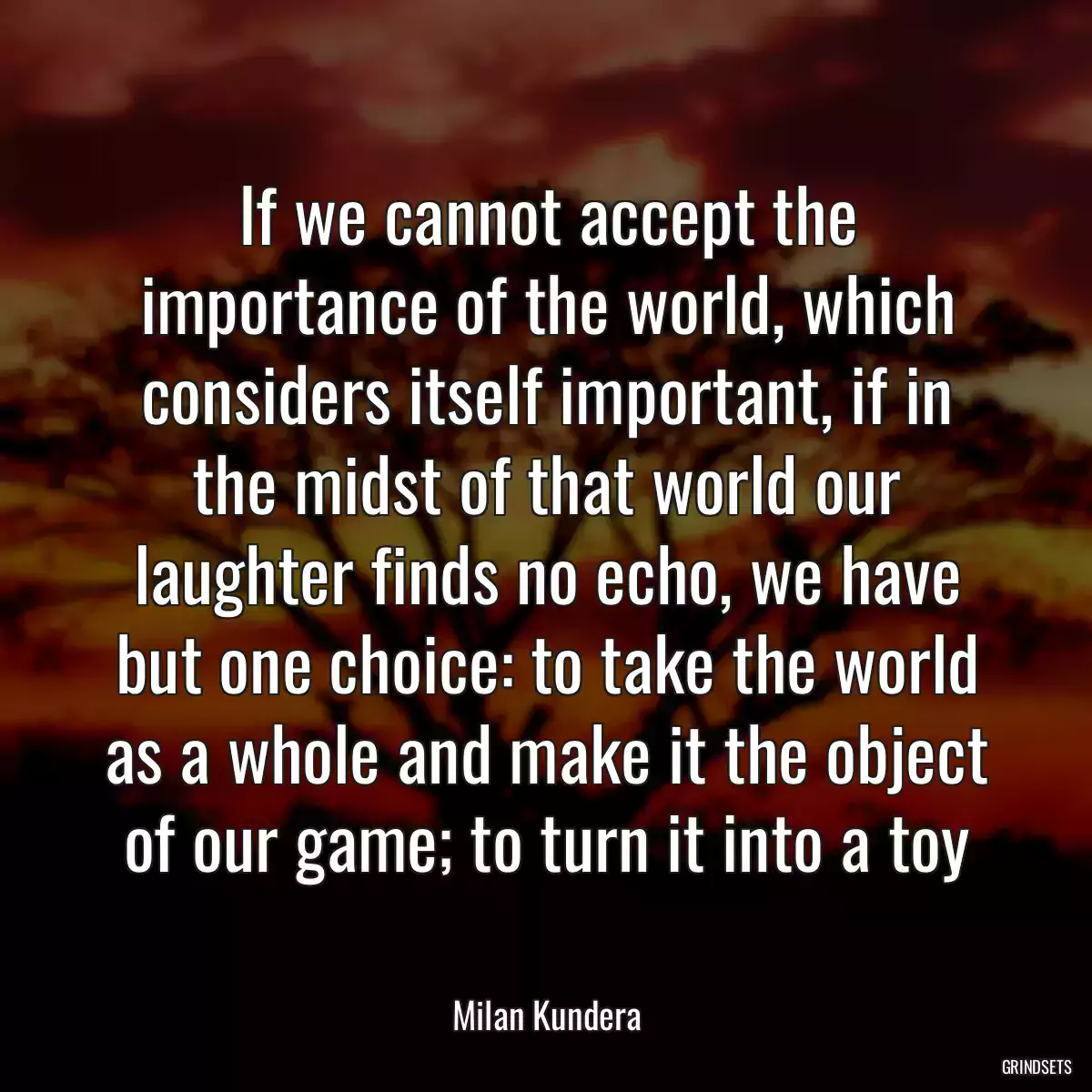 If we cannot accept the importance of the world, which considers itself important, if in the midst of that world our laughter finds no echo, we have but one choice: to take the world as a whole and make it the object of our game; to turn it into a toy