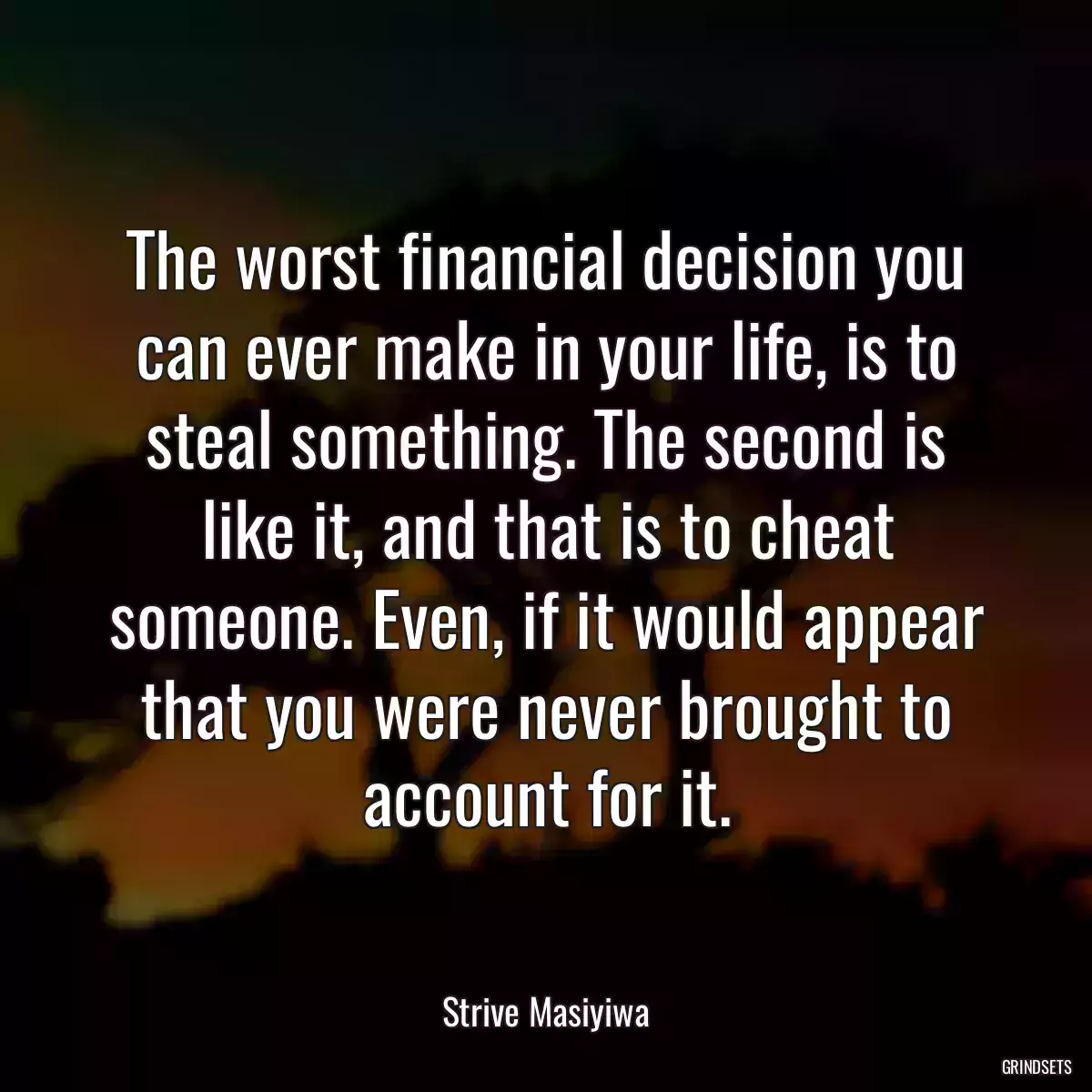 The worst financial decision you can ever make in your life, is to steal something. The second is like it, and that is to cheat someone. Even, if it would appear that you were never brought to account for it.