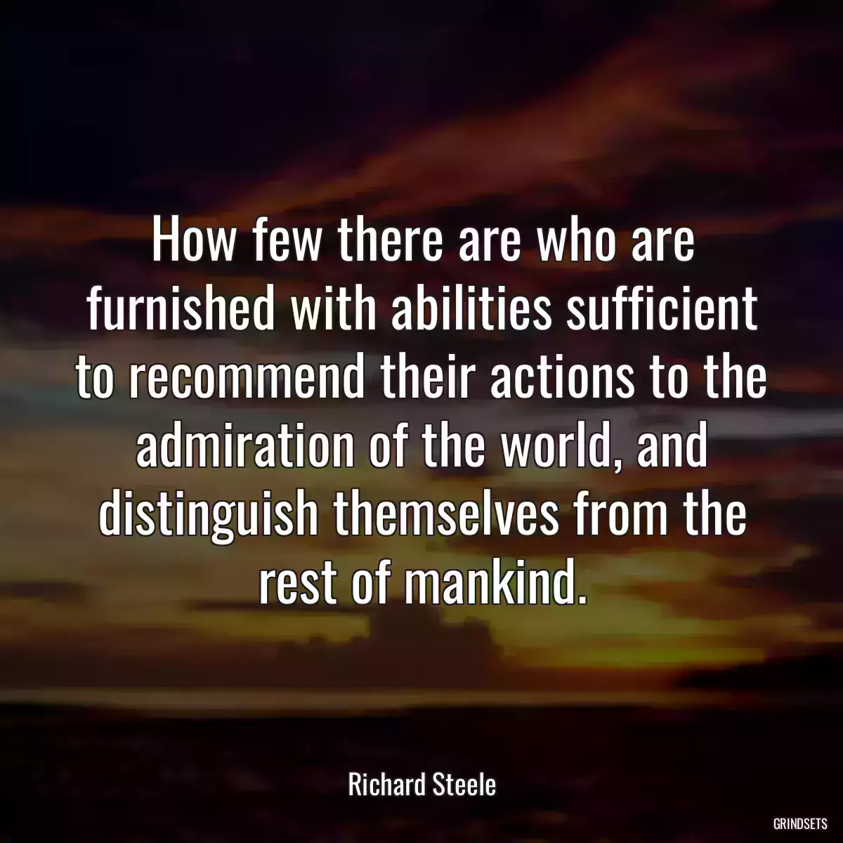 How few there are who are furnished with abilities sufficient to recommend their actions to the admiration of the world, and distinguish themselves from the rest of mankind.