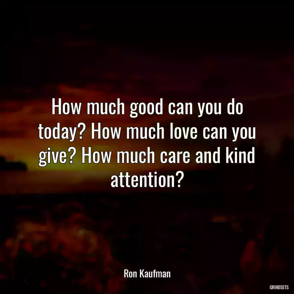 How much good can you do today? How much love can you give? How much care and kind attention?