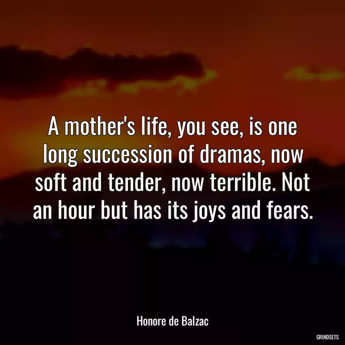 A mother\'s life, you see, is one long succession of dramas, now soft and tender, now terrible. Not an hour but has its joys and fears.