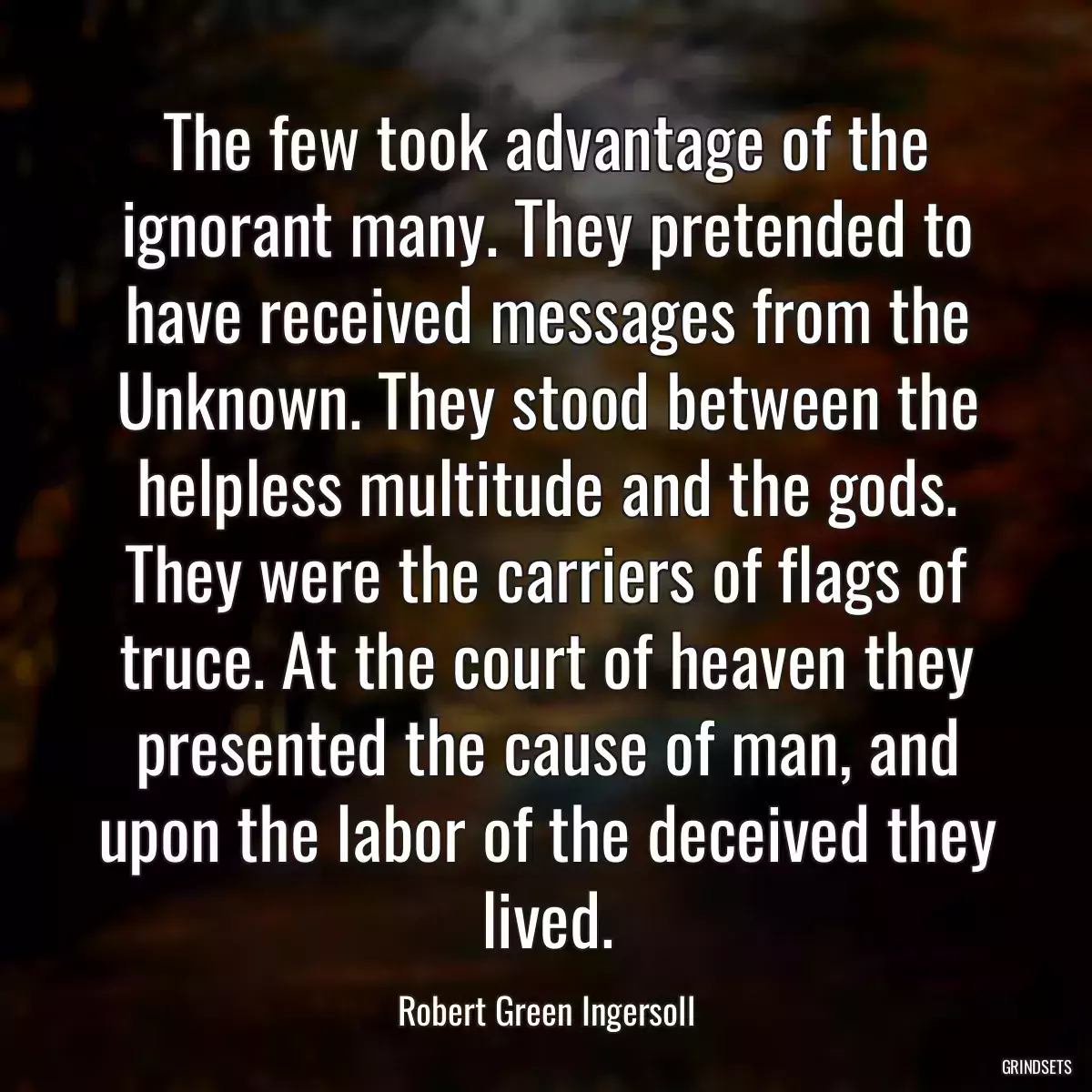 The few took advantage of the ignorant many. They pretended to have received messages from the Unknown. They stood between the helpless multitude and the gods. They were the carriers of flags of truce. At the court of heaven they presented the cause of man, and upon the labor of the deceived they lived.