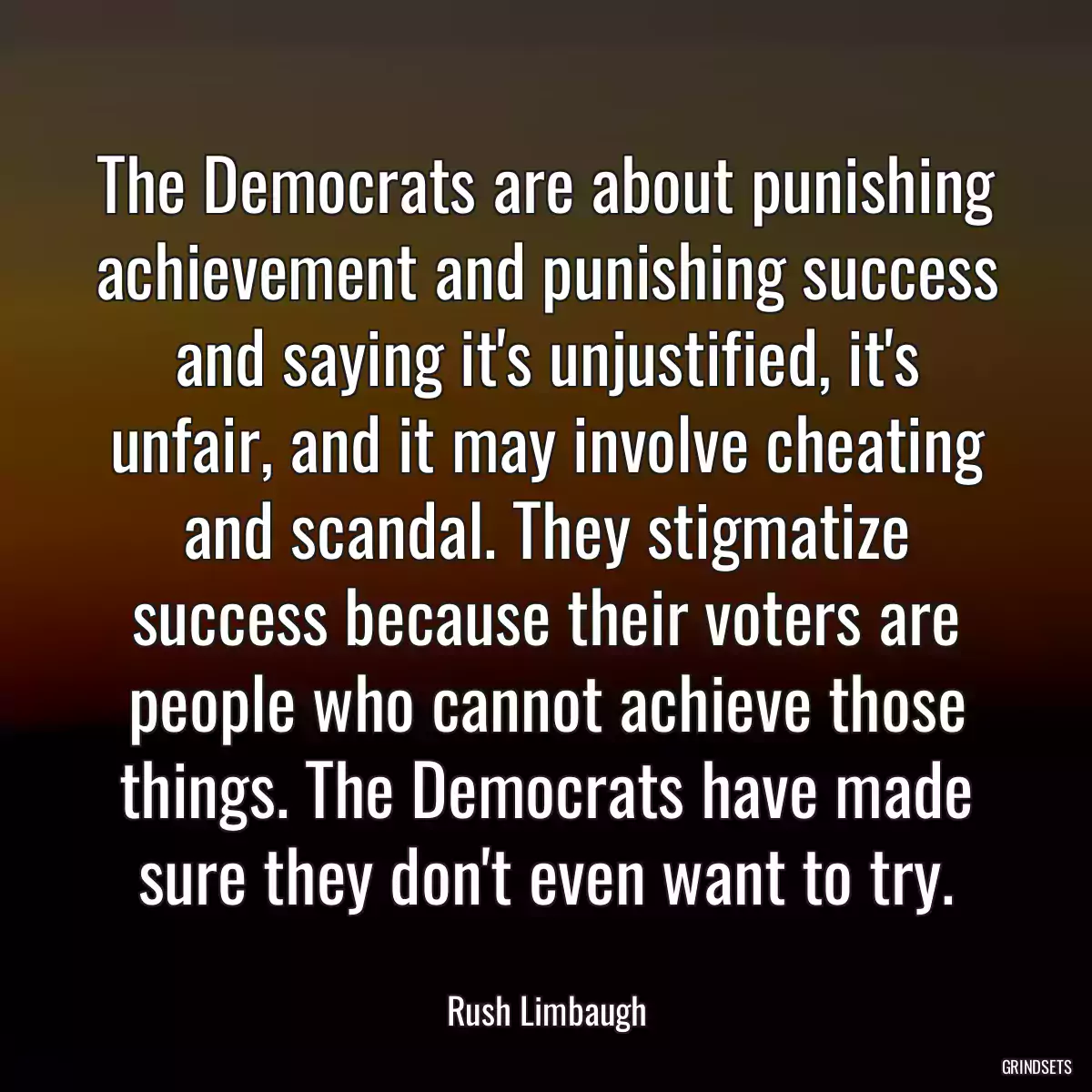 The Democrats are about punishing achievement and punishing success and saying it\'s unjustified, it\'s unfair, and it may involve cheating and scandal. They stigmatize success because their voters are people who cannot achieve those things. The Democrats have made sure they don\'t even want to try.