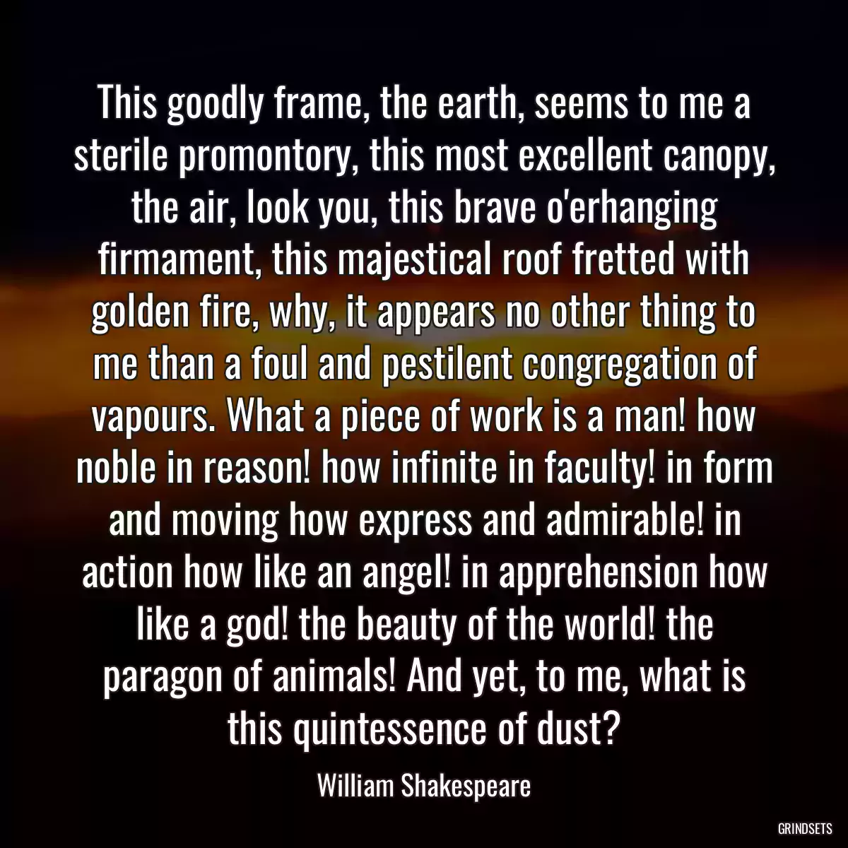 This goodly frame, the earth, seems to me a sterile promontory, this most excellent canopy, the air, look you, this brave o\'erhanging firmament, this majestical roof fretted with golden fire, why, it appears no other thing to me than a foul and pestilent congregation of vapours. What a piece of work is a man! how noble in reason! how infinite in faculty! in form and moving how express and admirable! in action how like an angel! in apprehension how like a god! the beauty of the world! the paragon of animals! And yet, to me, what is this quintessence of dust?