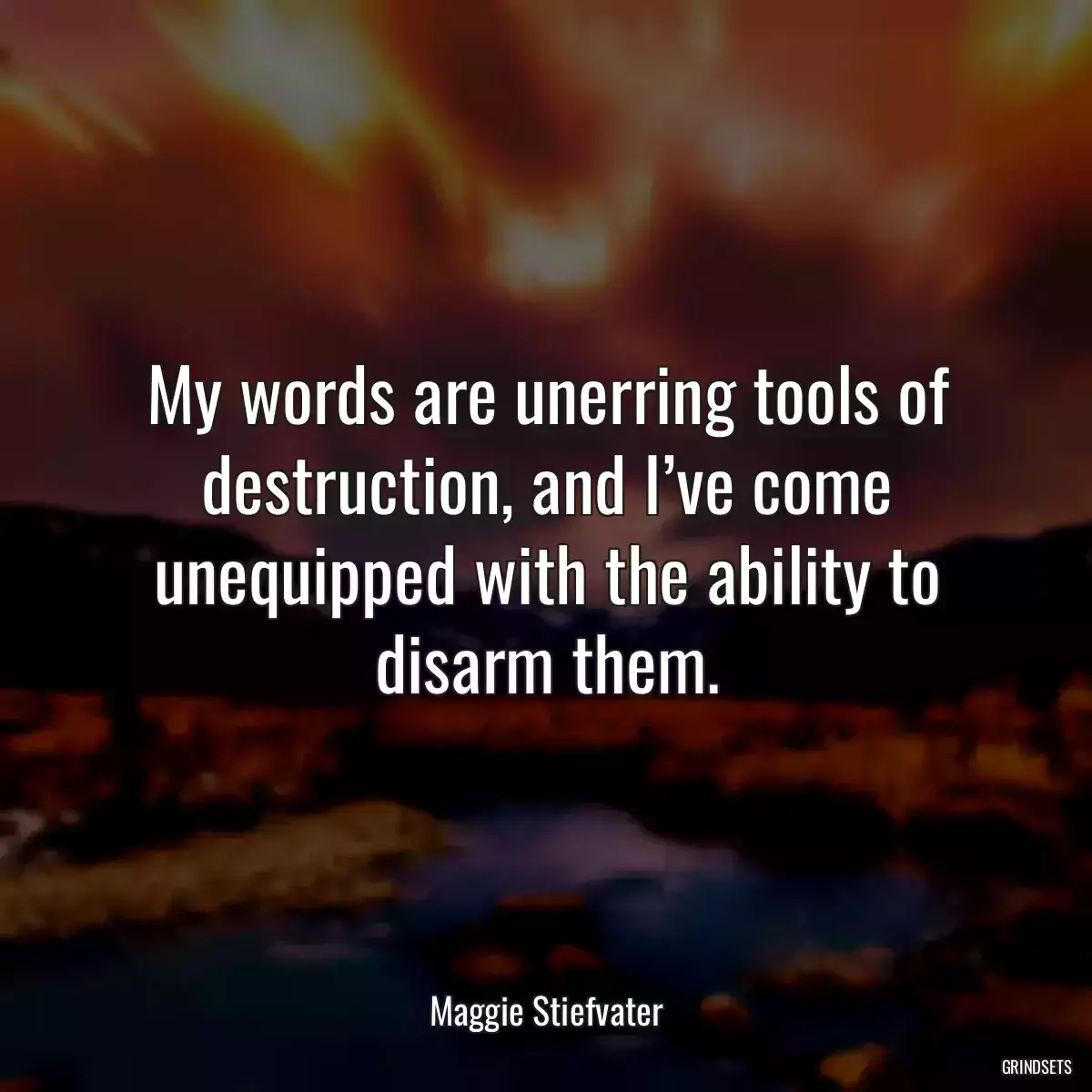 My words are unerring tools of destruction, and I’ve come unequipped with the ability to disarm them.