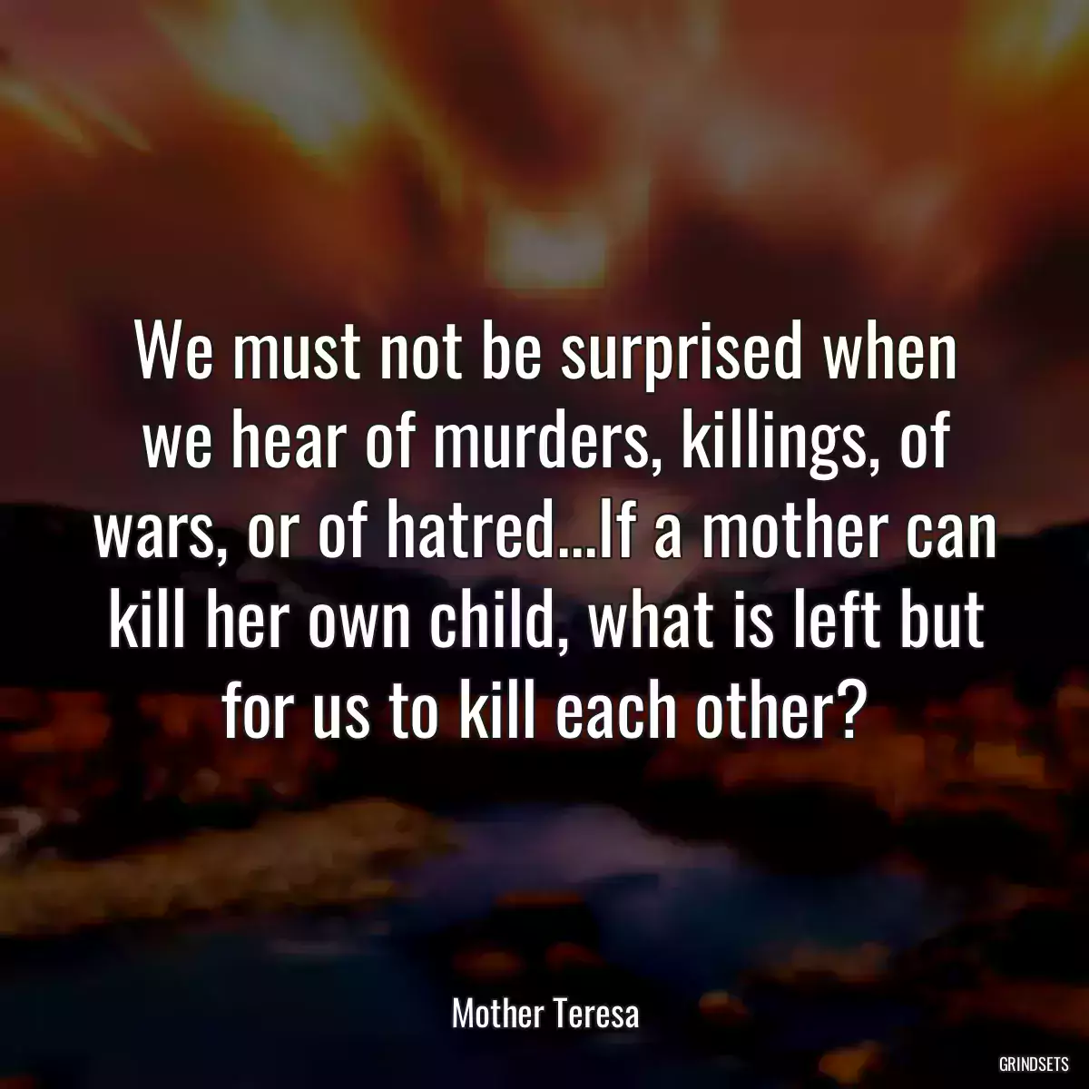 We must not be surprised when we hear of murders, killings, of wars, or of hatred...If a mother can kill her own child, what is left but for us to kill each other?