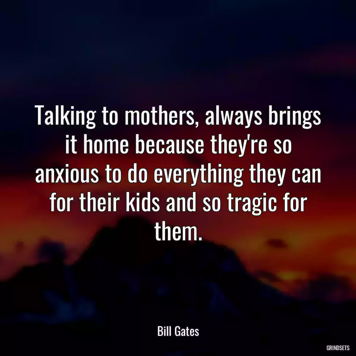 Talking to mothers, always brings it home because they\'re so anxious to do everything they can for their kids and so tragic for them.