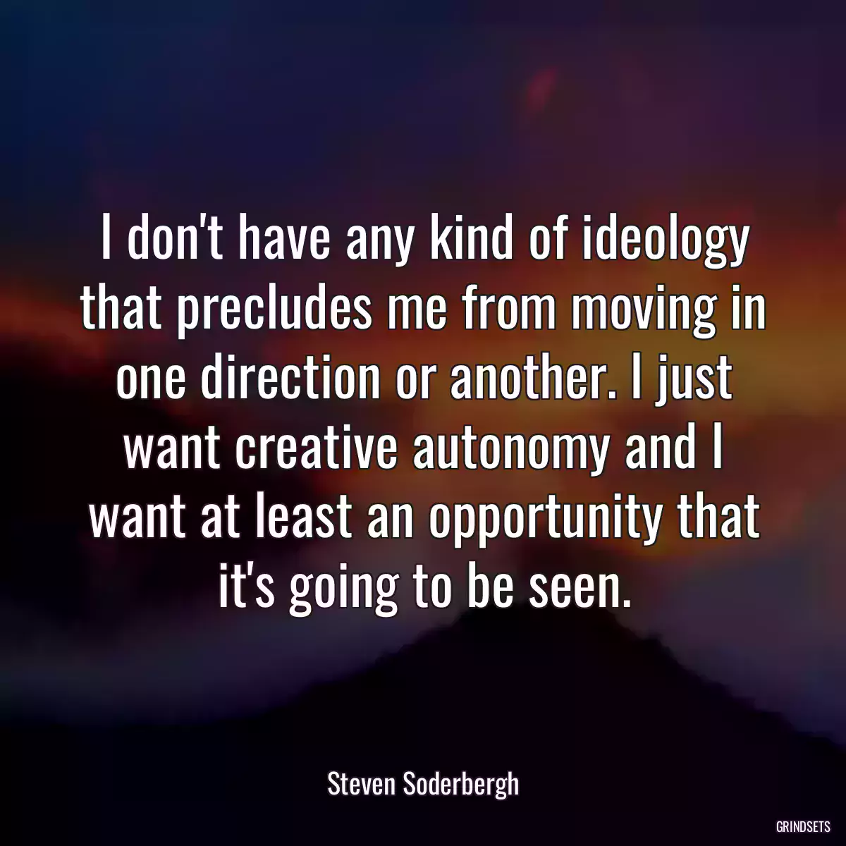 I don\'t have any kind of ideology that precludes me from moving in one direction or another. I just want creative autonomy and I want at least an opportunity that it\'s going to be seen.