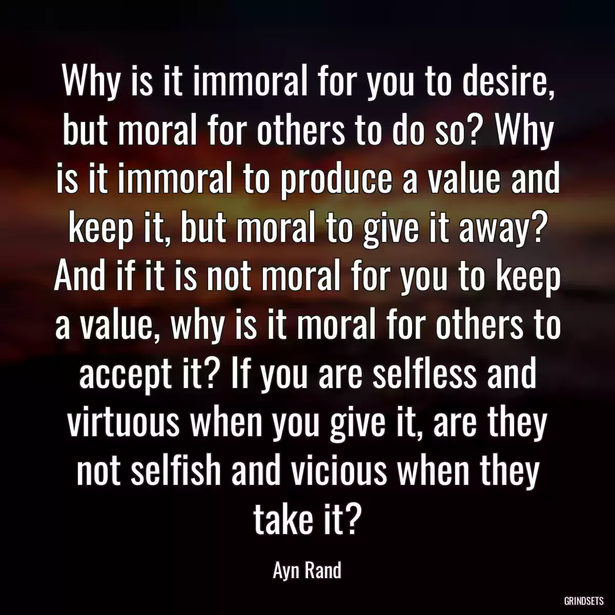 Why is it immoral for you to desire, but moral for others to do so? Why is it immoral to produce a value and keep it, but moral to give it away? And if it is not moral for you to keep a value, why is it moral for others to accept it? If you are selfless and virtuous when you give it, are they not selfish and vicious when they take it?