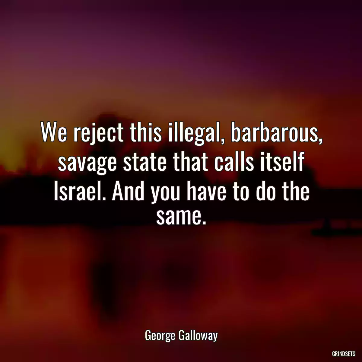 We reject this illegal, barbarous, savage state that calls itself Israel. And you have to do the same.