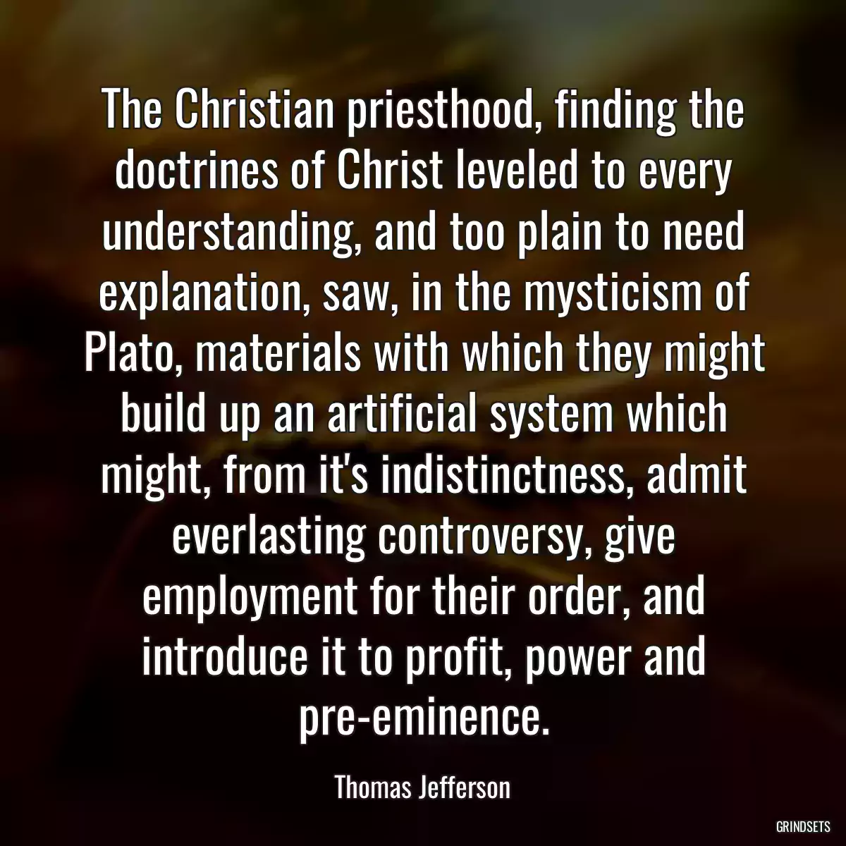 The Christian priesthood, finding the doctrines of Christ leveled to every understanding, and too plain to need explanation, saw, in the mysticism of Plato, materials with which they might build up an artificial system which might, from it\'s indistinctness, admit everlasting controversy, give employment for their order, and introduce it to profit, power and pre-eminence.