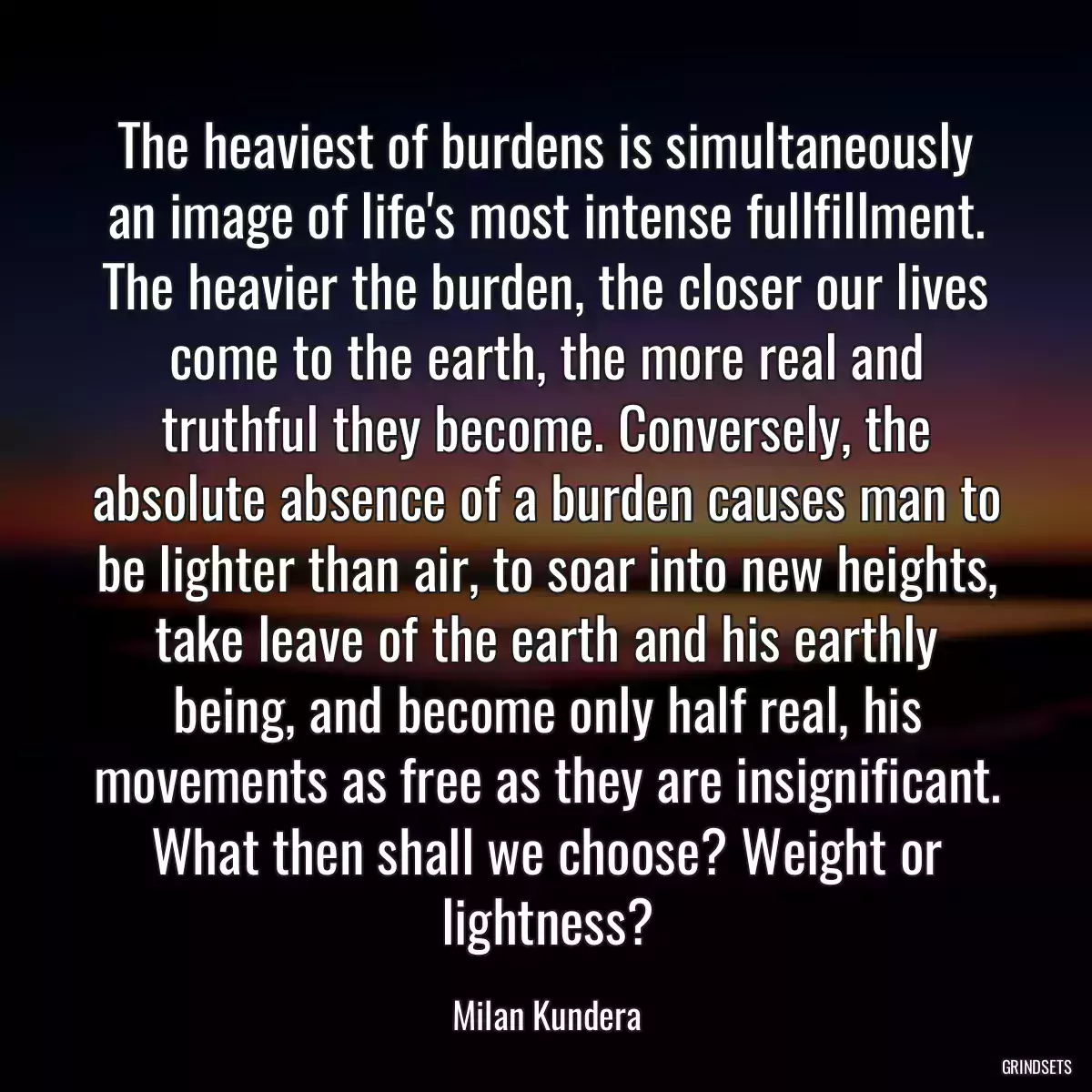 The heaviest of burdens is simultaneously an image of life\'s most intense fullfillment. The heavier the burden, the closer our lives come to the earth, the more real and truthful they become. Conversely, the absolute absence of a burden causes man to be lighter than air, to soar into new heights, take leave of the earth and his earthly being, and become only half real, his movements as free as they are insignificant. What then shall we choose? Weight or lightness?