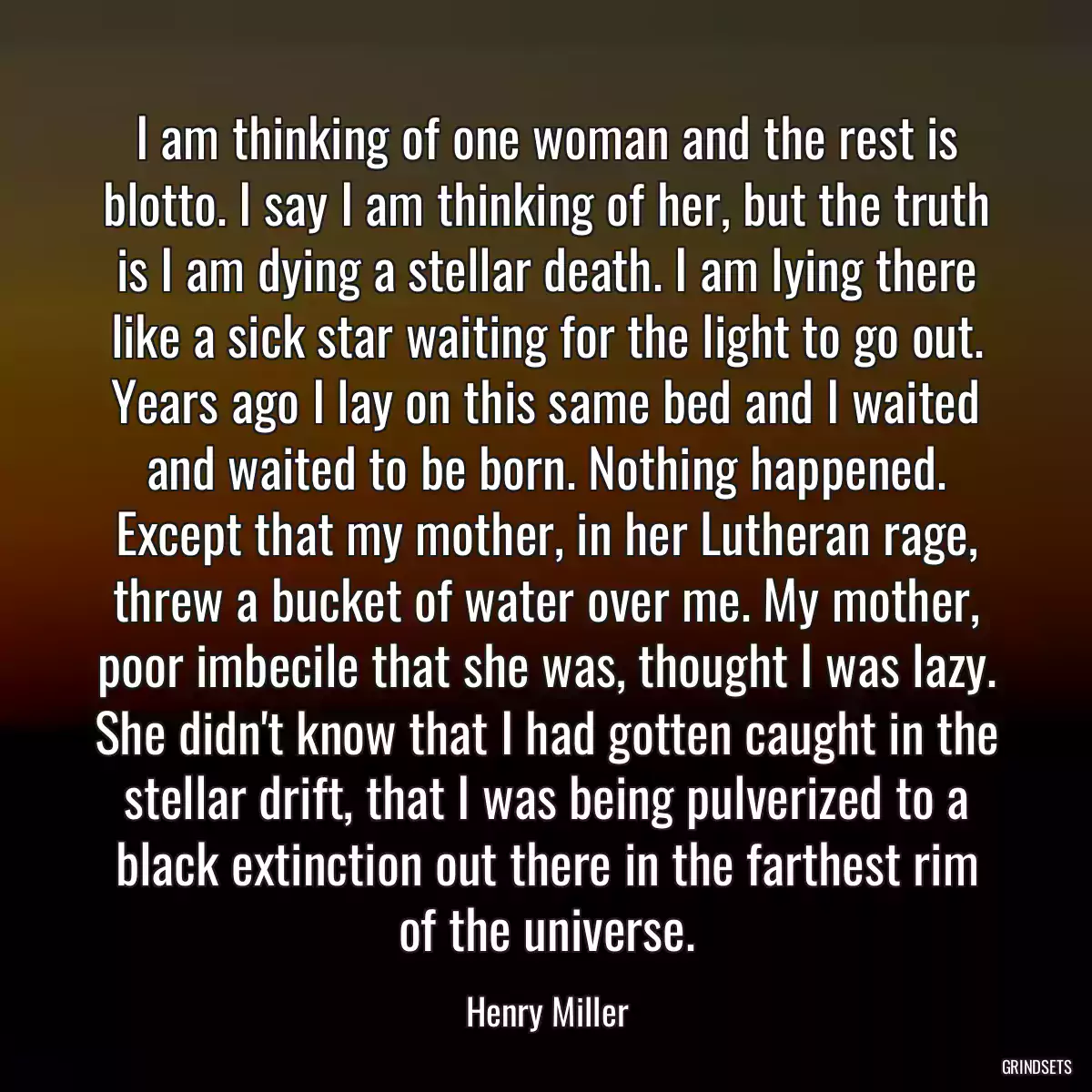 I am thinking of one woman and the rest is blotto. I say I am thinking of her, but the truth is I am dying a stellar death. I am lying there like a sick star waiting for the light to go out. Years ago I lay on this same bed and I waited and waited to be born. Nothing happened. Except that my mother, in her Lutheran rage, threw a bucket of water over me. My mother, poor imbecile that she was, thought I was lazy. She didn\'t know that I had gotten caught in the stellar drift, that I was being pulverized to a black extinction out there in the farthest rim of the universe.