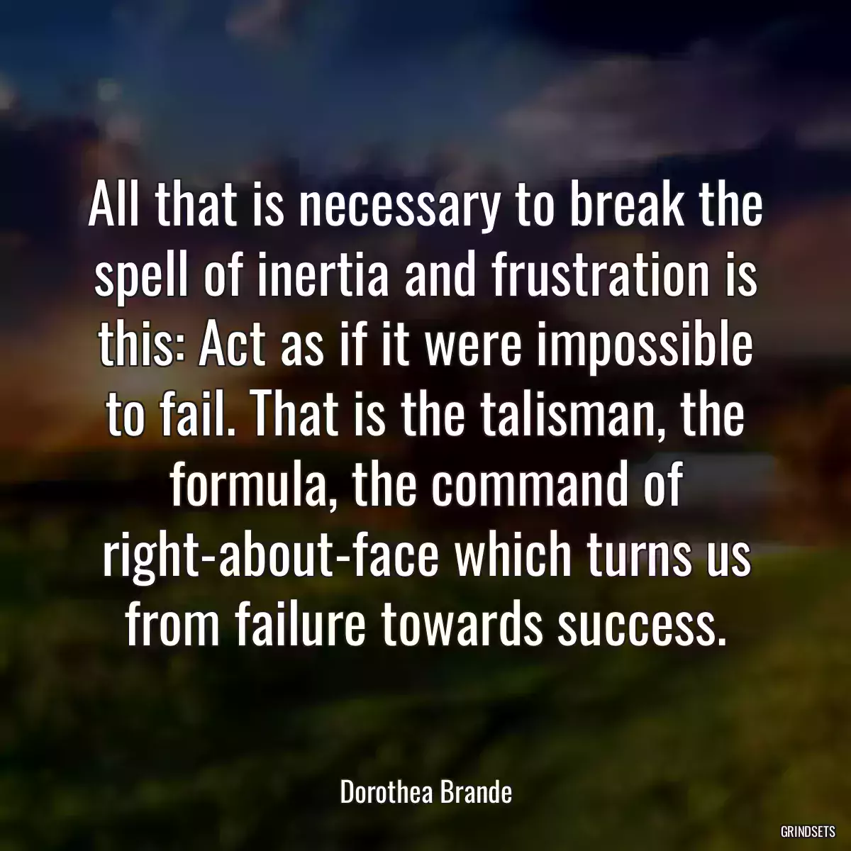 All that is necessary to break the spell of inertia and frustration is this: Act as if it were impossible to fail. That is the talisman, the formula, the command of right-about-face which turns us from failure towards success.