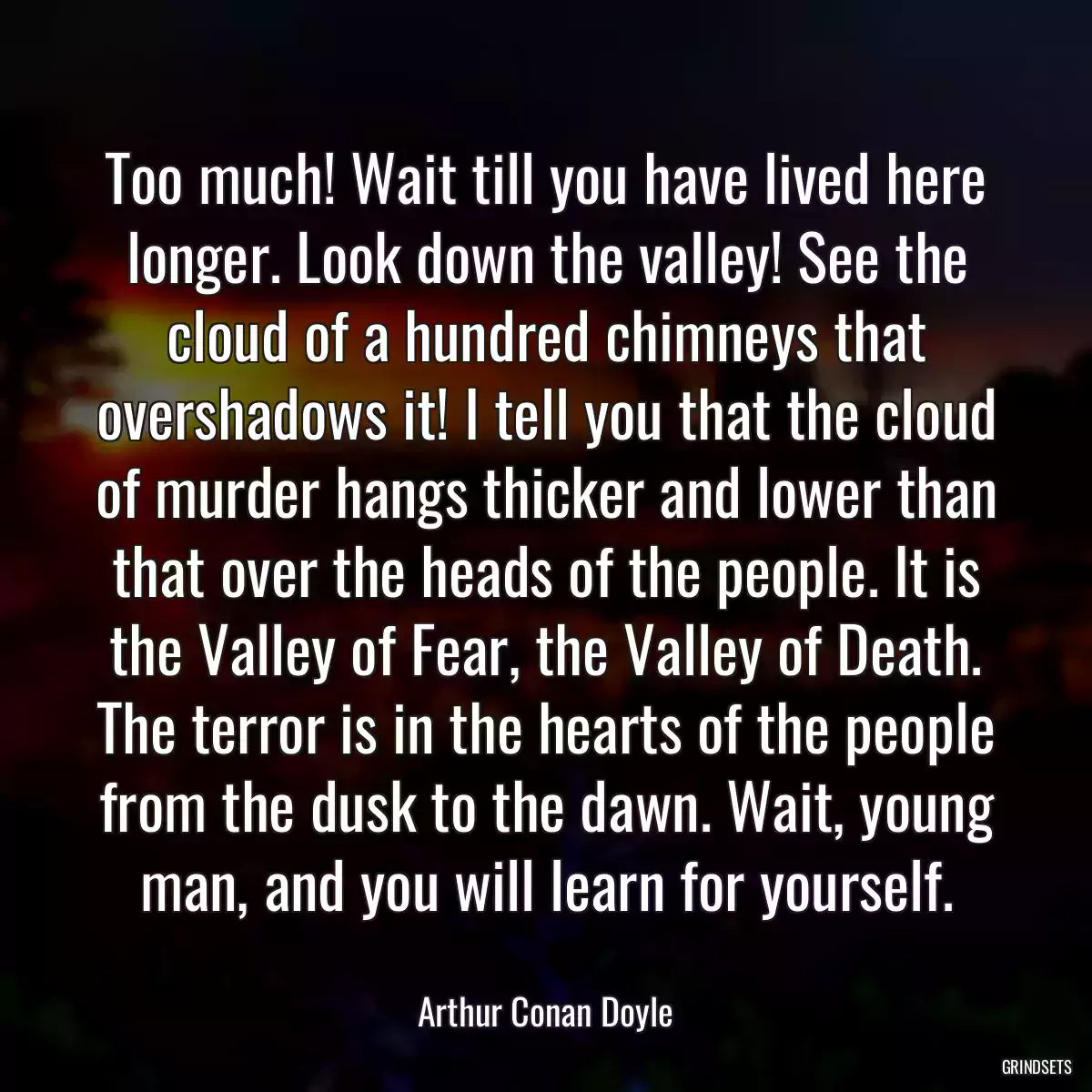 Too much! Wait till you have lived here longer. Look down the valley! See the cloud of a hundred chimneys that overshadows it! I tell you that the cloud of murder hangs thicker and lower than that over the heads of the people. It is the Valley of Fear, the Valley of Death. The terror is in the hearts of the people from the dusk to the dawn. Wait, young man, and you will learn for yourself.