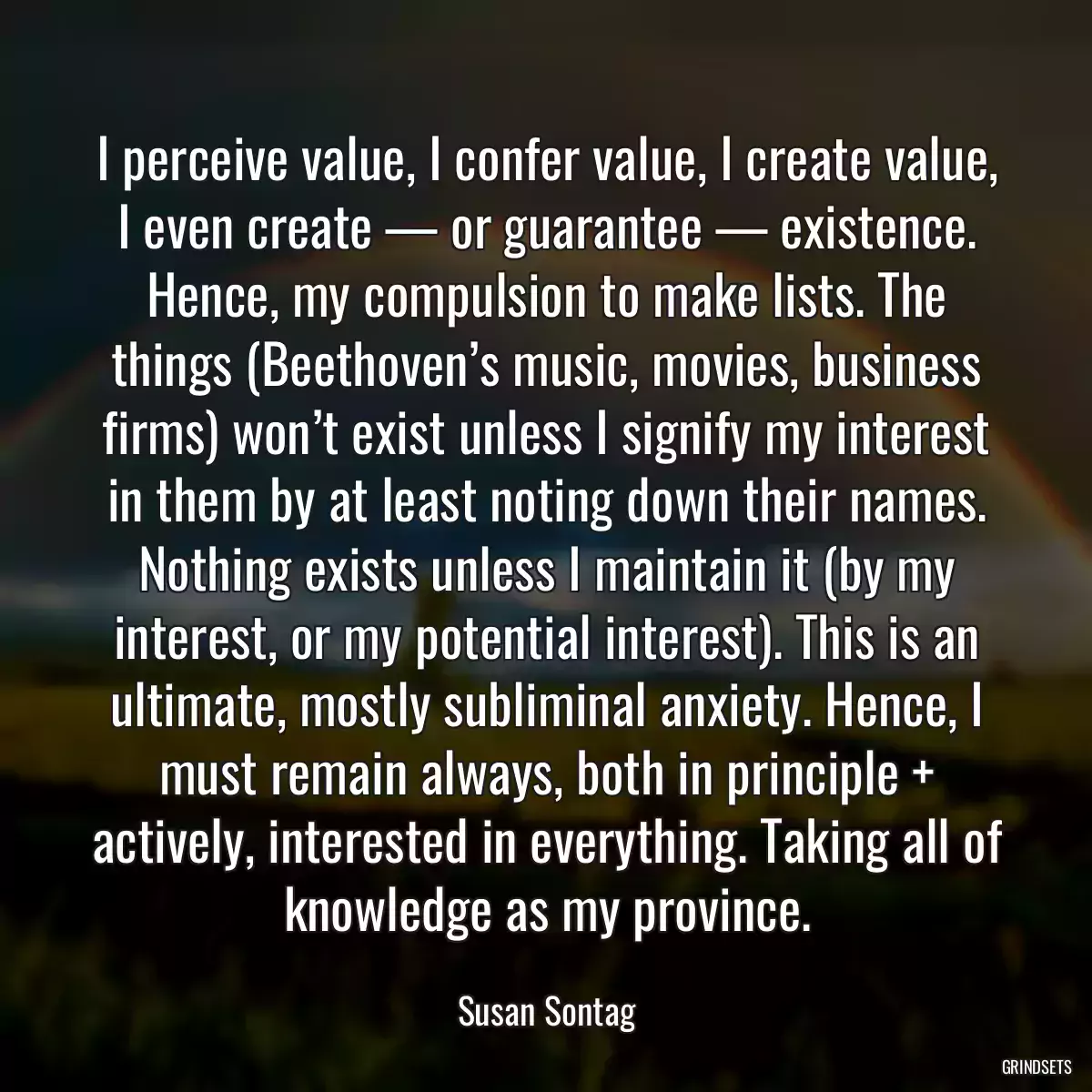 I perceive value, I confer value, I create value, I even create — or guarantee — existence. Hence, my compulsion to make lists. The things (Beethoven’s music, movies, business firms) won’t exist unless I signify my interest in them by at least noting down their names. Nothing exists unless I maintain it (by my interest, or my potential interest). This is an ultimate, mostly subliminal anxiety. Hence, I must remain always, both in principle + actively, interested in everything. Taking all of knowledge as my province.