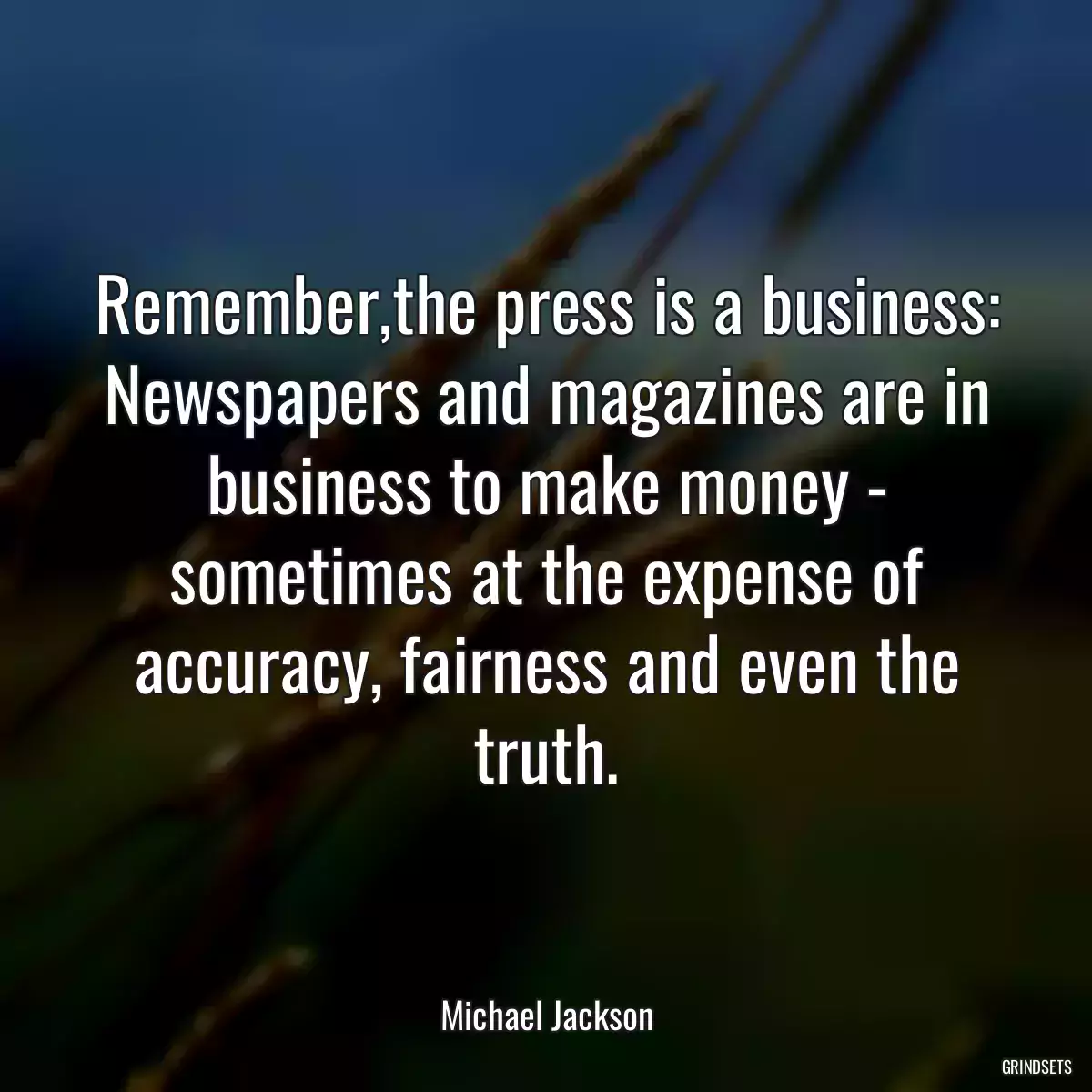 Remember,the press is a business: Newspapers and magazines are in business to make money - sometimes at the expense of accuracy, fairness and even the truth.