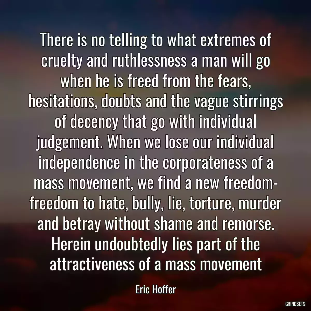 There is no telling to what extremes of cruelty and ruthlessness a man will go when he is freed from the fears, hesitations, doubts and the vague stirrings of decency that go with individual judgement. When we lose our individual independence in the corporateness of a mass movement, we find a new freedom- freedom to hate, bully, lie, torture, murder and betray without shame and remorse. Herein undoubtedly lies part of the attractiveness of a mass movement