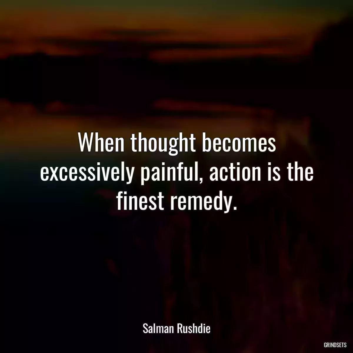 When thought becomes excessively painful, action is the finest remedy.