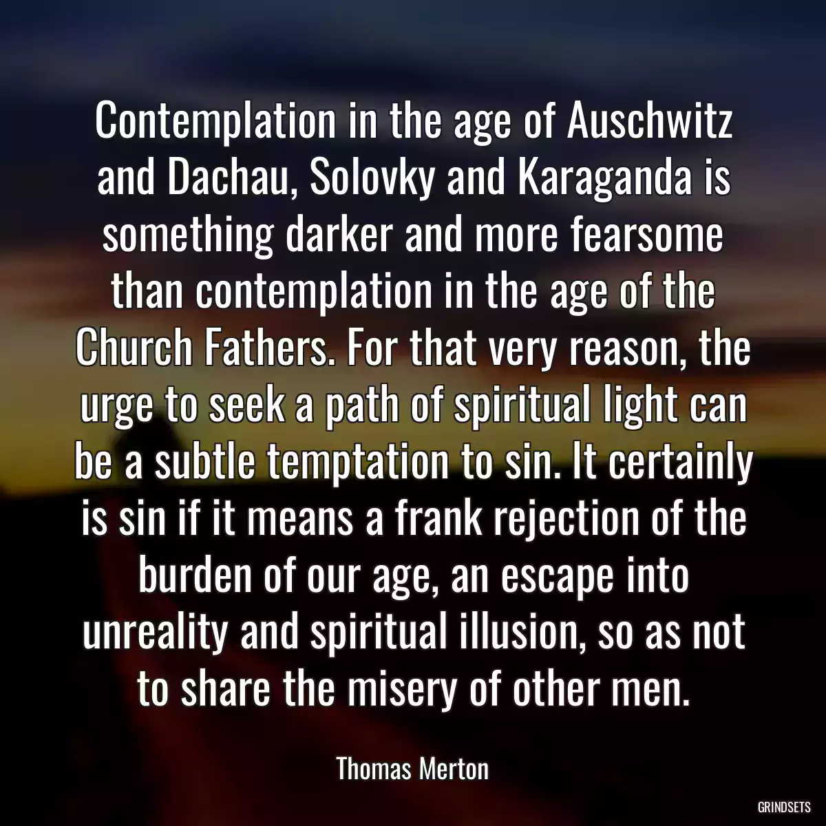 Contemplation in the age of Auschwitz and Dachau, Solovky and Karaganda is something darker and more fearsome than contemplation in the age of the Church Fathers. For that very reason, the urge to seek a path of spiritual light can be a subtle temptation to sin. It certainly is sin if it means a frank rejection of the burden of our age, an escape into unreality and spiritual illusion, so as not to share the misery of other men.