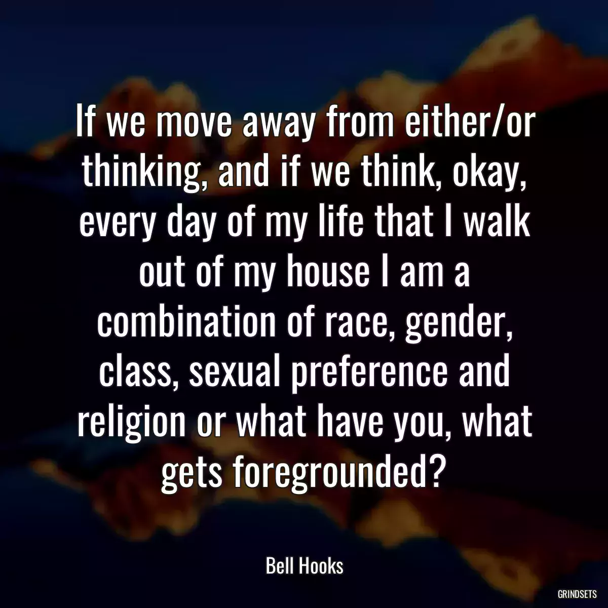 If we move away from either/or thinking, and if we think, okay, every day of my life that I walk out of my house I am a combination of race, gender, class, sexual preference and religion or what have you, what gets foregrounded?