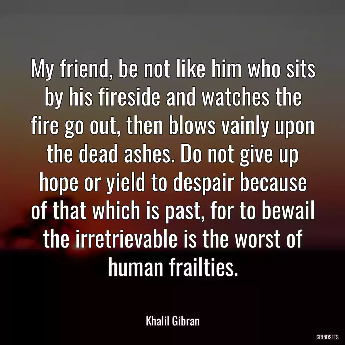 My friend, be not like him who sits by his fireside and watches the fire go out, then blows vainly upon the dead ashes. Do not give up hope or yield to despair because of that which is past, for to bewail the irretrievable is the worst of human frailties.