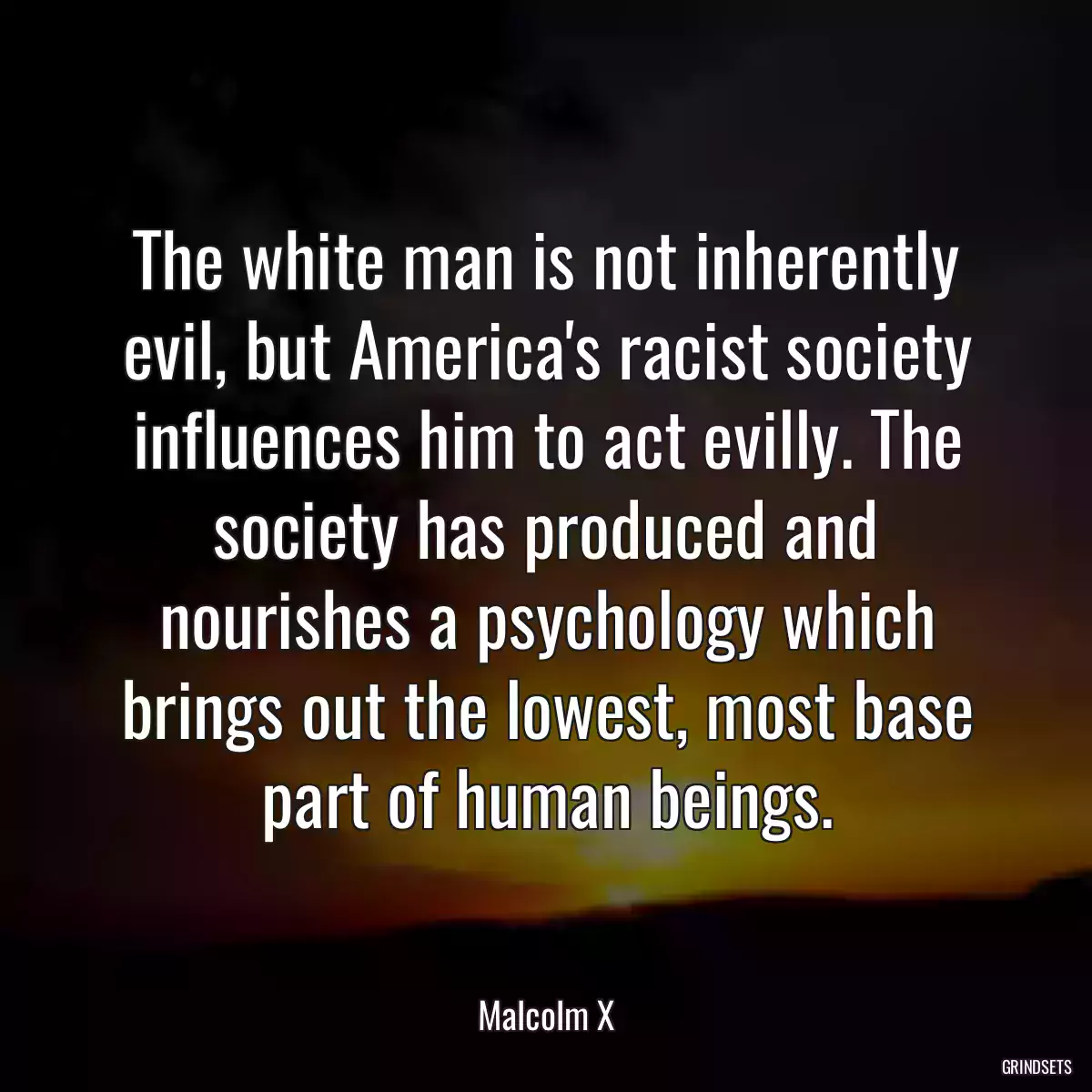 The white man is not inherently evil, but America\'s racist society influences him to act evilly. The society has produced and nourishes a psychology which brings out the lowest, most base part of human beings.