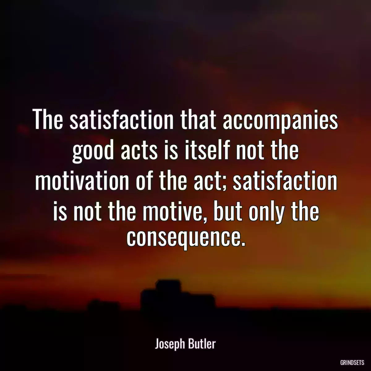 The satisfaction that accompanies good acts is itself not the motivation of the act; satisfaction is not the motive, but only the consequence.