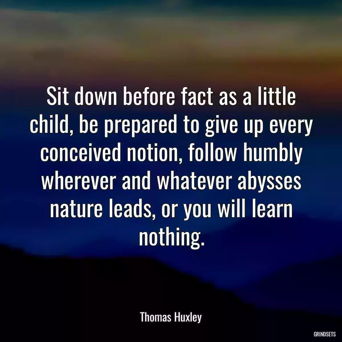 Sit down before fact as a little child, be prepared to give up every conceived notion, follow humbly wherever and whatever abysses nature leads, or you will learn nothing.