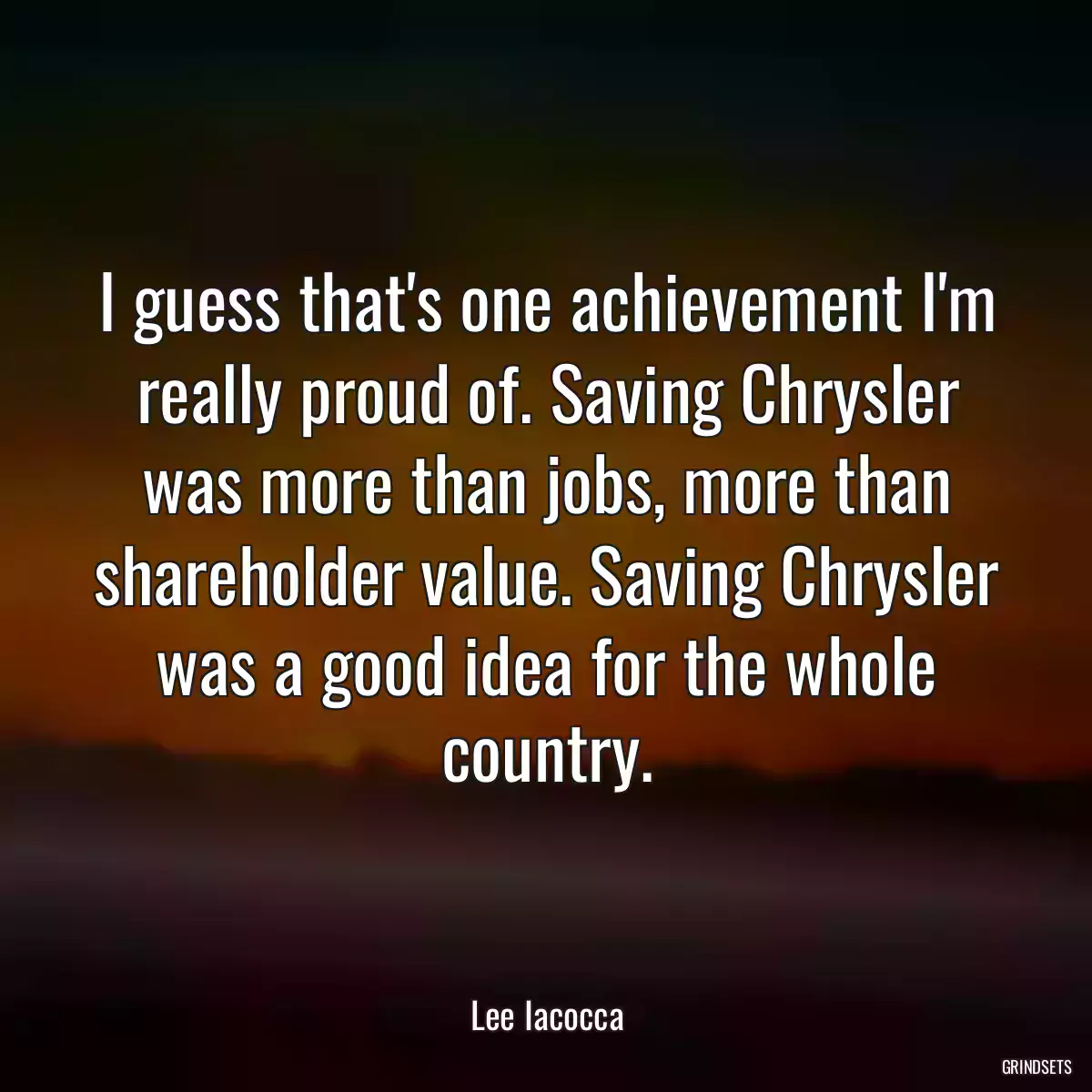 I guess that\'s one achievement I\'m really proud of. Saving Chrysler was more than jobs, more than shareholder value. Saving Chrysler was a good idea for the whole country.