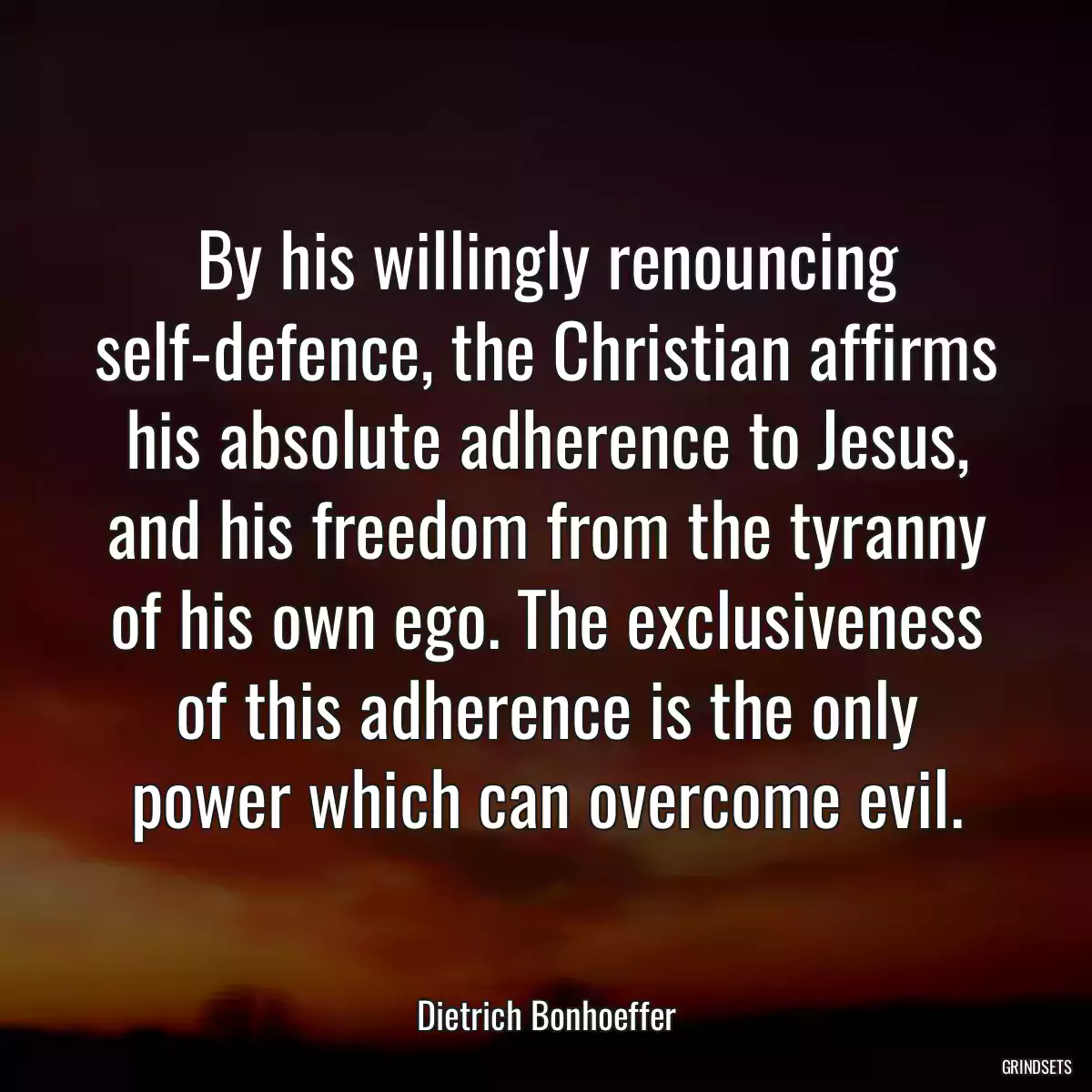 By his willingly renouncing self-defence, the Christian affirms his absolute adherence to Jesus, and his freedom from the tyranny of his own ego. The exclusiveness of this adherence is the only power which can overcome evil.