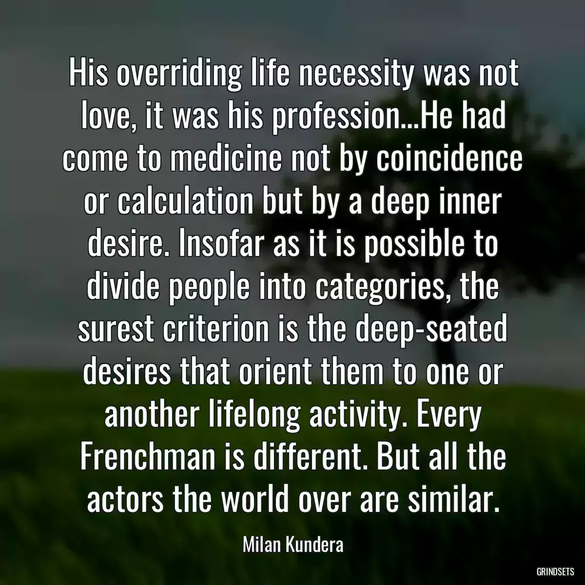 His overriding life necessity was not love, it was his profession…He had come to medicine not by coincidence or calculation but by a deep inner desire. Insofar as it is possible to divide people into categories, the surest criterion is the deep-seated desires that orient them to one or another lifelong activity. Every Frenchman is different. But all the actors the world over are similar.